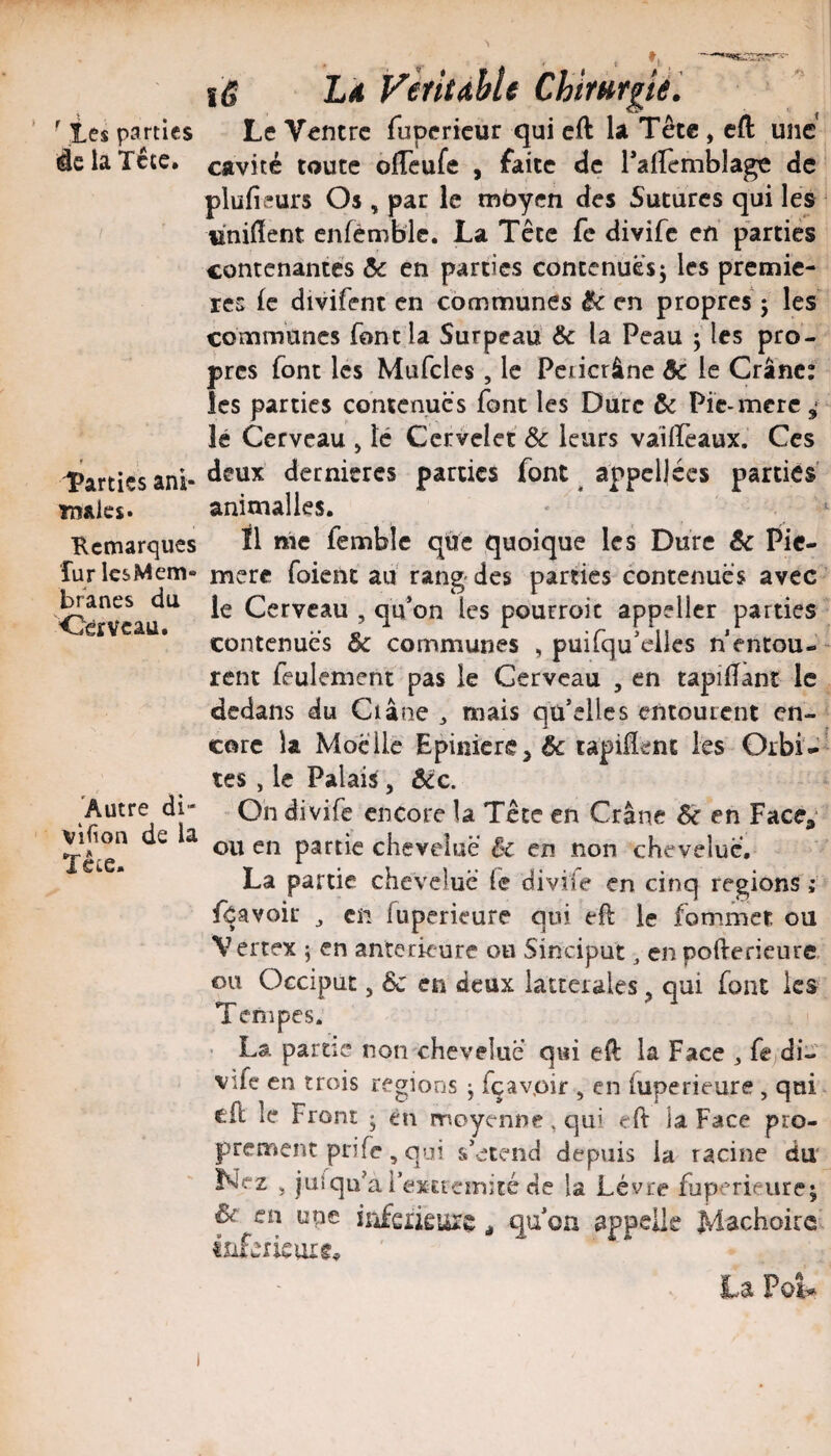 ' tes parties âe la Tête. Parties anl- Tnaics. Kcmarques fur les Mem¬ branes du Oèrvcau. 'Autre di- vifion de la ïêtc. 1(5 L4 Vèritdhlt Chirurgie. Le Ventre fupericur qui cft la Tête, cft une cavité toute ôffeufe , faite de Tairemblage de plufieurs Os , par le moyen des Sutures qui les «nilïent cnfémblc. La Tête fc divife en parties contenantes & en parties contenuesj les premiè¬ res (c divifent en communes ^ en propres* 5 les communes font la Surpeau & la Peau j les pro¬ pres font les Müfcles, le Pciicrâne ôc le Crâne: les parties contenues font les Dure & Pic-mere 4 lé Cerveau > lé Cervelet & leurs vaiireaux. Ces deux dernières parties font ^ appel)écs parties anitnalles. * ^ ïl me femblc qûe quoique les Dure & Pic- mcrc foient ad rang-des parties contenues avec ' le Cerveau , qu*on les pourroic appeller parties contenues & communes , puifqu'eilcs nentou-^ rent feulement pas le Cerveau , en tapilTanî le dedans du Ciâne ^ mais qu’elles entourent en¬ core la Moelle Epiniere^ & tapiflent les Orbi-'- tes , le Palaiÿ, ècc. - Oh divife encore la Tête en Crâne & en Face^- ou en partie chevelue èc en non chevelue. La partie chevelue fe divife en cinq régions; fcavoic ^ en fuperieure qui efl le fommet ou V ertex ; en anterkure ou Sinciput, en pofterieure ou Occiput 5 6c en deux iatterales ^ qui font les Tenipes. ■ La partie non chevelue qui eft la Face 3 fejdi¬ vife en trois régions ; fçavpir , en fuperieure , qui^ cfl le Front ; en moyenne, qui eft la Face pro¬ prement prife, qui s’étend depuis la racine du ez 3 juîqu’a i exEieirjîté de la Lèvre fuperieure^ ^ en une ïiîfeiÎÊuiç qu’on appelle Mâchoire' La PoU