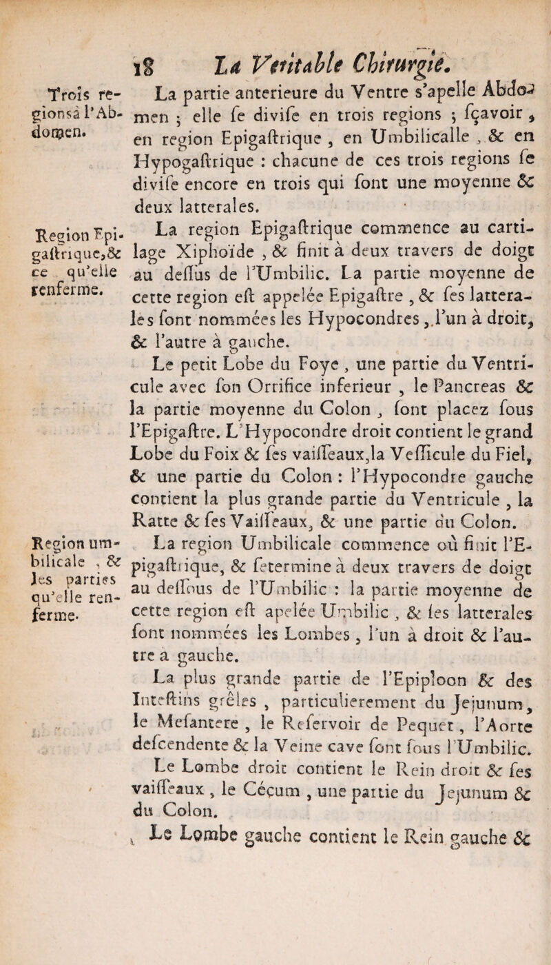 Trois fç- gionsà l’Ab- don?cn. Région Fpi- gartnquC}& ce qu’elle renferme. Région um- bilicale , & J es parties qu’elle ren¬ ferme- A . ïS La V$titahle Chifurgié. La partie anterieure du Ventre s’apclle Abdo-J men ; elle fe divife en trois régions -, f^avoir , en région Epigaftrique , en Umbilicalle ^ & en Hypogaftrique : chacune de ces trois régions fc divife encore en trois qui font une moyenne ^ deux latterales, La région Epigaftrique commence au carti¬ lage Xiphoïde , & finit à deux travers de doigt au deftus de TUmbilic. La partie moyenne de cette région eft appelée Epigaftre , & fes lattcra- les font nommées les Hypocondres j.l'un à droit, & r autre à gauche. Le petit Lobe du Foye , une partie du Ventri¬ cule avec fon Orrifice inferieur , le Pancréas & la partie moyenne du Colon ^ font placez fous PEpigaftre. L’Hypocondre droit contient le grand Lobe du Foix 6e fes vailfeauXjla Veiïicule du Fiel, & une partie du Colon : l’Hypocondre gauche contient la plus grande partie du Ventricule , la Ratte & fes VaifteauXj 6c une partie du Colon. La région Umbilicale commence où finit PE- pigaftiique, 6c fetermineà deux travers de doigt au dellous de TUmbilic : la partie moyenne de cette région eft apelée Umbilic , & les latterales font nomn^ics les Lombes , l’un à droit 6c l’au¬ tre a gauche. La plus grande partie de l’Epiploon Bc des Inteftins grêles , particulièrement du Jéjunum, le Mefanterc , le Rtfervoir de Pequet, l’Aorte defeendente 6c la Veine cave font fous fUmbilic. Le Lombe droit contient le Rein droit 6c fes vaifteaux , le Céçum , une partie du Jéjunum 6c du Colon. ^ Le Lorabe gauche contient le Rein gauche 6c (
