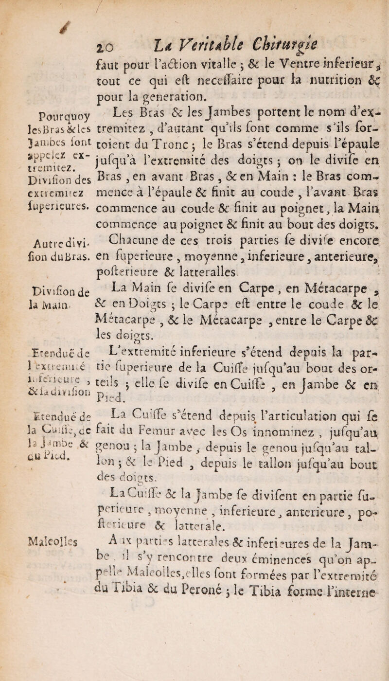 Pourquoy JcsBras&lcs 3aüibes ioîii appelez ex- trcinitez. Divifîon des cxciemircz iupcricures. Autredlvi' fion du Bras. Divifîon de la Main- r.rendüc de 1 exu-eaiué 1. fcïKuie , Villon Etendue de la CuîiicjCC la j Jmbe Ôt tii Pied. MakoIIes 10 Ld Veïttdble CUfu fgie faut pour l’adion vital le j & le Ventre inferieur^ tout ce qui eft neceiTaire pour la nutrition ^ pour la génération. Les Bras & les Jambes portent le nom cl*ex- tremitez , d’autant qu’ils font comme s’ils for- toient du Tronc j le Bras s’étend depuis Tépaulo jufqa’à l’extremité des doigts j on le divife en Bras 3 en avant Bras, Sc en Main : le Bras cona- mence à l’épaule & finit au coude ^ lavant Eras commence au coude 5c finit au poignet, la Main commence au poignet & finit au bout des doigts. Chacune de ces trois parties fe divi’îe encore, en faperieure , moyenne ^ inferieure, anterieure, pofterieure & latteralles La Main fe divife en Carpe, en Métacarpe , & en Doigts ; le Carpe eft entre le coude 5c le Métacarpe , 5c le Métacarpe , entre le Carpe 5c les doigts. L’extremité inferieure s*étend depuis la par¬ tie fuperieure de la CuifTe jufqu’au bout des or¬ teils 5 elle le divife cnCuilTe , en Ïambe 5c en Pied. La Cuiffe s’étend depuis l’articulation qui fc fait du Fémur avec les Os innominez , jufqu’an genou ; la Jambe y depuis le genou jufqifau tal¬ ion J & le Pied 3 depuis le talion jufqu’au bout des doiQts. LaCudf? 5c la jambe fe divifent en partie fa- peri( ure , moyenne , inferieure, anterieure, po- fttriture 5e latterale. A U parents latceralesSc inferi'*ures de la Jam¬ be^ il s y rencontre deux éminences qu’on ap- Malcoilcs,elles font formées par l’extremité du nbia 5c du Péroné ^ le Tibia forme i’interne