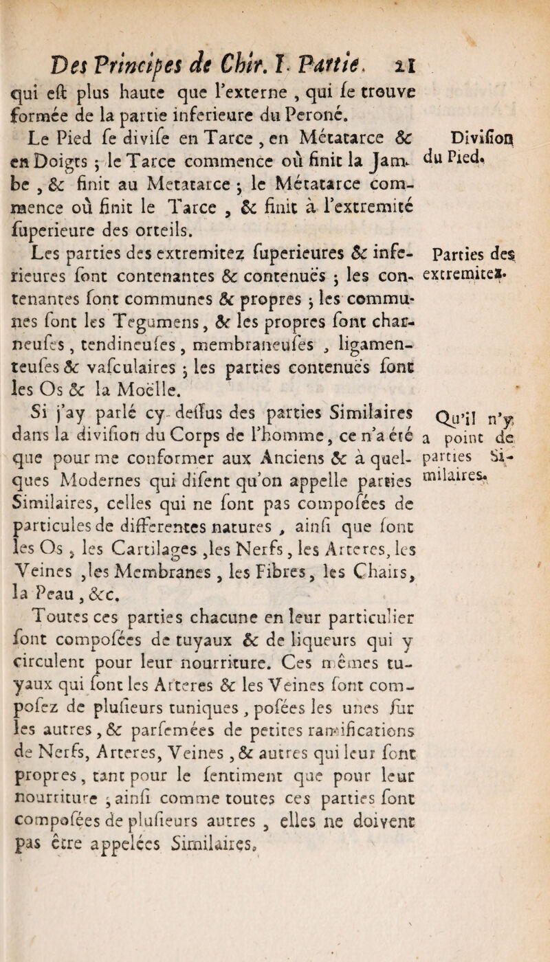 qui cft plus haute que Texterne , qui fe trouve formée de la partie inferieure du Péroné. Le Pied fe divife en Tarce , en Métatarce &c Cft Doigts J le Tarce commence où finit la Jam¬ be , & finit au Metatarce -, le Métatarce com¬ mence où finit le Tarce , êc finit à rextremitc fupericure des orteils. Les parties des extremitez fuperieures 5c infe¬ rieures font contenantes 5c contenues ; les com tenantes font communes 5c propres j les commu¬ nes font les Tegumens, &c les propres font char- neufes, tendineules, niembraneufes , ligamen- teufes5c vafculaircs j les parties contenues font les Os 5c la Moelle. Si j’ay parlé cy- deiïus des parties Similaires dans la divifion du Corps de Thomme, ce n'aété que pour me conformer aux Anciens 5c à quel¬ ques Modernes qui difent qu’on appelle parties Similaires, celles qui ne font pas compofées de particules de differentes natures , ainfi que font les Os J les Cartilages ,les Nerfs, les Artères, les Veines Jes Membranes , les Fibres, les Chairs, la Peau, 5cc. Toutes ces parties chacune en leur particulier font compofées de tuyaux 5c de liqueurs qui y circulent pour leur nourriture. Ces n.êmes tu- yaux qui font les Arteres 5c les Veines font com- pofez de pluheurs tuniques , pofées les unes /iir les autres,5c parfemées de petites rar>nfications de Nerfs, Arteres, Veines, & autres qui leur font propres, tant pour le fentiment que pour leur nourriture 'ainfi comme toutes ces parties font compofées de plufieurs autres , elles ne doivent pas être appelées Similaires, Divifîoq du Pied^ Parties de$ excremitci- Qu’il n’y a point de parties Si¬ milaires.