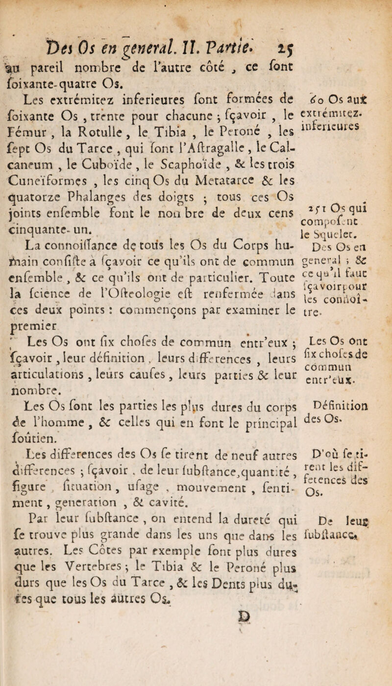 t)ti Os en general. II. Vartle. ij sa pareil nombre de Tautre côté ^ ce font foixantc-quatre Os. Les extrémicez inferieures font formées de foixante Os , trente pour chacune ^ fçavoir , le Fémur , la Rotulle, le Tibia , le Péroné , les fept Os du Tarec , qui font PAllragallc , le Cal¬ canéum , le Cuboïde , le Scaphoïde , &c les trois Cunéiformes , les cinq Os du Metatarce Se les quatorze Phalanges des doigts ^ tous ces Os joints enfemblc font le noa bre de deux cens cinquante- un. La connoilTance dç tous les Os du Corps hu- tnain confifteà fçayoir ce qu’ils ont de commun cnfcmble , 6c ce qu’ils ont de particulier. Toute la fciencc de l’Oideologie eft renfermée dans CCS deux points : commençons par examiner le premier ' Les Os ont fix chofes de commun entr’eux ; fçavoir Jeur définition , leurs différences , leurs articulations, leurs caufes, leurs parties & leur nombre. Les Os font les parties les pUis dures du corps <3e l’homme , 6c celles qui en font le principal foûtien. Les différences des Os fe tirent de neuf autres différences j fçavoir . de leur fubftance.quantité , figure, fuLiacïon , ufage , mouvement, fenci- rnent, génération , 6c cavité. Par leur fubfiance , on entend la dureté qui fe trouve plus grande dans les uns que dai>s les autres. Les Côtes par exemple font plus dures que les Vertebres-, le Tibia & le Péroné plus durs que les Os du Tarce , 6c lc§ Dents plus dû¬ tes que tous les autres Oâ, D Os aut cxcrémitez. infeiKurcs 2^1 Os qui compoTnc le Squcler. Des Qs en general } Sc ccqûhl faut Içavoir^our les connoi- tre. Les Os Ont fix choLsde commun cncr'elix. Définition des Os< D’où fe,ti¬ rent les dit- fctenccs des Os. De Icus fubilaaccft