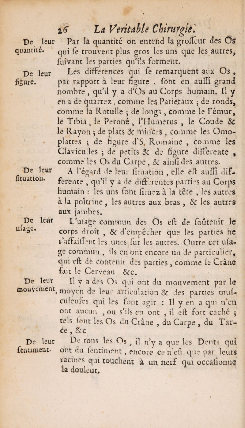 Pc leur quantité. De leur figure. De leur fuuation. De leur ufage. De leur mouvemcnc De leur fencrmenc- xS La Ÿeritahle Chirufnel Par là quantité on entend la groUeur des Os qui fe trouvent plus gros les uns que les autres, fuivant les parties qu’ils forment. Les différences qui fe remarquent aux Os , par rapport à leur figure ^ font en aufîi grand nombre , qu’il y a d’Os au Corps humain. Il y en a de quarrez, comme les Pariejraux j de ronds, comme la Rotulle ; de longs , comme le Fémur, le Tibia , le Péroné , rHumerus , le Coude êc le Rayon j de plats Sc rninces, comme les Omo- platces ; de figure d’S. Rouiaine , comme les Clavicuiles -, de petits ôc de figure differente , comme les Os du Carpe , & ainfi des autres. A régard de leur fitiiation , elle eft auiïî dif- O . ^ • rerente , qu’il y à de diff-rentes parties au Corps humain : les uns font fîcuez à la tête , les autres à la poitrine, les autres aux bras, ôc les autres aux jambes. L’ulage commun des Os eft de foûtenir le corps droit , Ôc d’empêcher que les parties ne s’affailîent les unes fur les autres. Outre cet ufa- ge commun , ils en ont encore un de particulier, qui eft de contenir des parties , comme le Crâne fait le Cerveau Scc. Il y a des Os qui ont du mouvement par le . moyen de leur articulation Sc des parties muf- culeufes qui les font agir : Il y en a qui n’eîi ont aucun ^ ou s’ils en ont , il eft fort caché ; tels font les Os du Crâne , du Carpe . du Tar¬ ée , éce De tous les Os ^ il n’y a que les Dents qui ont du fentiment, encore ce n’eft que par leurs racines qui touchent à un nerf qui occalionne la douleur.