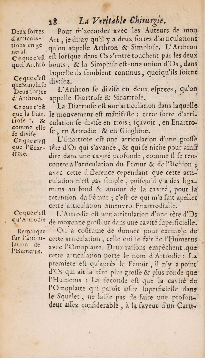 Deux fortes J’articvilâ- tions en gc ■ neral. C e que c’eft quei’Arthiô Ce que c’efl quebimphife Deux lortes d’Arthron. Ce que c’eft que la Diar. trofe •, & comme elle fc divife Cequec’el^ que l^Ênar- irofe. Cequec’eH: qu’Artrodie / Remarque fur l’artit u- lariou de i’Huinerus. iS VefhdhU Chimrgii, Pour m’accorder avec les Auteurs de moiî Art , je diray qu’il y a deux fortes d’articulations qu’on appelle Arthron Ôc^Simphife. L’Arthron eO: lorfque deux Os sVntre touchent par les deux bouts -, &c la Simphife eft-une union d’Os ,dans' laquelle ils femblent continus, quoiqu’ils ioieni^ divifcz. L’Archron fe divife en deux efpcces, qu*ûn appelle Diartrofe &c Sinartrofe. La Diartrofe efb une articulation dans laquelle le mouvement eft minifcrte : cette forte d’arti¬ culation fe divife en trois ; fqavoir , en Enartro- fe , en Artrodie , & en Ginglime. L’Enartrofe cft une articulation d’une groffè fête d'Os qui s’avance , & qui fe niche pour ainffi dire dans une cavué profonde , comme il fe ren¬ contre à l’arriculation du Fémur & de l’îfçhion ; avec cette d fference cependant que cette artiJ culation n’eft pas (impie , puifqu’il y a des liga- mens au fond & autour de la cavité , pour la rétention do Fémur ; c’eft ce qui rn’a fait apeiler cette articulat’on Sineuvro-Enartrodialle. L’Ai trodie eft une artieuhtion d’une tête d’Os de moyenne gvolE ur dans une cavité fuperficiellef On a coutume de donner pour exemple de cette arriculation , celle qui fe fait de l’Humcrus avec rOmoplâtte. Deux raifons empêchent .que' cette articulation poîty le nom d’Âitrodie : La première cfl qu’aprés le Fémur , il n’y a point' d’Os qui ait la tête plus grolfe & plus ronde que*' l’H umerus : La fécondé efl que la cavité de rOmoplatce q.ii paroît allez fuperficieiie dans le Squelcc, ne laiÏÏe pas de faire une profon¬ deur allez çonliderablè, à la faveur d’un Carû*