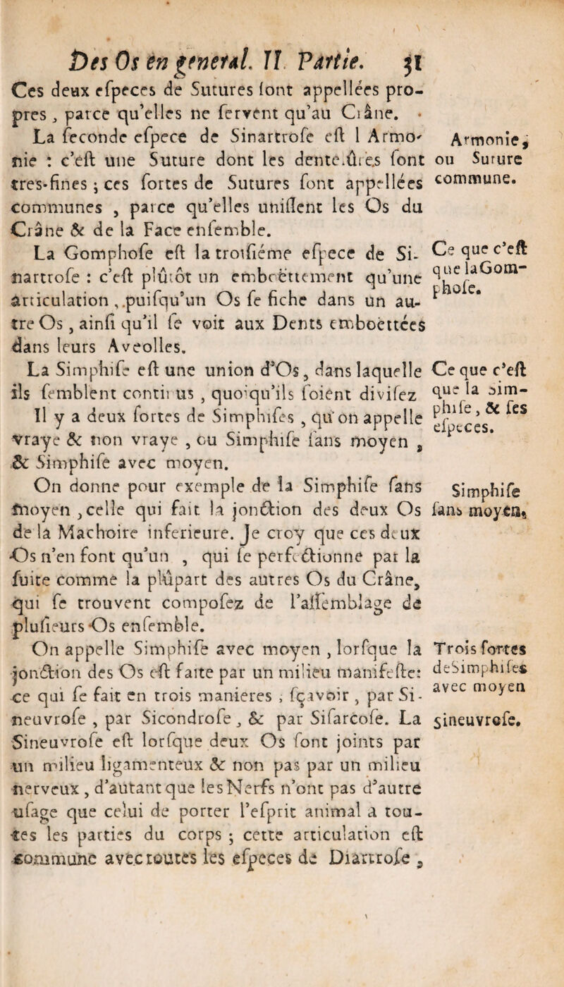 î)ies Os e» ^fneral. Il Partie. Ces deux efpeces de Sutures (ont appellées pro¬ pres , parce qu’elles ne fervent qu’au Ci âne. • La (econdc efpece de Sinartrofe cft 1 Armo' rie : c’eft une Suture dont les dente.ûi es (ont tres-fines j ces fortes de Sutures font appellces communes , parce qu’elles uniflent les Os du Crâne & de la Face enfemble. La Gomphofe cft la troiféme efpece de Si- nartrofe : c’eft plutôt un embctfttçment qu’une articulation ,.puifqu’un Os fe fiche dans un au¬ tre Os , ainfi qu’il (e voit aux Dents erriboêitccs dans leurs Aveolles, La Simphife eft une union d’Os, dans laquelle ils femblent contii us , quoiqu’ils foient divifez Il y a deux fortes de Simphifes , qiVon appelle vraye non vraye , eu Simphife (ans moyen , ^ Simphife avec moyen. On donne pour exemple de la Simphife fans fnoyen ,celle qui fait la jonébion des deux Os de la Mâchoire inferieure. Je croy que ces deux Os n’en font qu’un , qui (e perfcôbionne pat la fuite comme la plupart des autres Os du Crâne, qui fe trouvent compofez de l’alîemblage de plufieursOs enfemble. On appelle Simphife avec moyen , lorfque la jonSbion des Os elb faite par un milieu manifeîle: ce qui fe fait en trois maniérés , fçivoir , par Si- neuvrofe , par Sicondrofe ^ & par Sifarcofe. La Sineuvrofe eft lorfque deux Os font joints par un milieu ligamenteux 5c non pas par un milieu nerveux , d’autant que les Nerfs n’ont pas d’autre ufage que celui de porter l’efpric animal a tou¬ tes les parties du corps ; cette articulation cft commune avec routes les efpeces de Diartrofe , Armonîe, ou Sururc commune. Ce que c*cft que UGom- phofe. Ce que c*eft que la :)im- phife, 5c fes efpcces. Simphife fans moyea« Trois fortes deSimphife* avec moyen sineuvrefe.