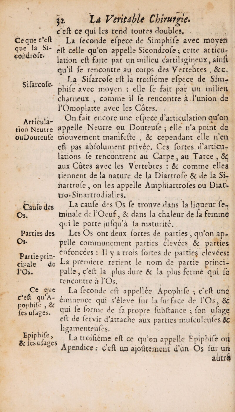 Ce que c’eft que la Si- condrofc. Sifarcofe. Articula-' tion Neutre ouDouteufe Câufe des Os. Parties des Os. Partie prin¬ cipale de l’Os. Ce que c*cft qu’A- pophife , & ics ufages. Epiphife, ëi Icsui'agc: jî, la Véritable Chiruf^e<, c ert: ce qui les rend toutes doubles, . . La fécondé cfpece de Simphife avec moyen eft celle qu‘on appelle Sicondrofe; cette articu¬ lation eft faite par un milieu cartilagineux, ainfi qu’il fc rencontre au corps des Vercebres , &c. La Sifarcofe efl la rroifiéme efpece de Sim¬ phife avec moyen : elle fe fait par un milieu charneux , comme il fe rencontre à runion de rOmoplatte avec les Côtes, r On-fait encore une efpece d’articula tion qu’on appelle Neutre ou Douteufe ; elle n’a point de rrioiivement manifefte ^ ôc cependant elle n’en eft pas ablolurnent privée. Ces fortes d’articu¬ lations fe rencontrent au Carpe, au Tarce , &: aux Côtes avec les Vertebres : comme elles tiennent de la nature de la Diartrofe 5c de la Si- hartrofe , on les appelle Amphiartrofes ou Diar- trO'Sinartrodialles, La caufe des Os fe trouve dans la liqueur fe- tninale de l’Oeuf, 5t dans la chaleur de la femme qui le porte jufqu’à fa maturité. Les Os ont deux fortes de parties , qu’on ap¬ pelle communément parties élevées 5c parties enfoncées : Il y a trois fortes de partie§ elevées: La première retient le nom de partie princi- pallc j c’eft la plus dure 5c la plus ferme qui fe rencontre à l’Os. La fécondé eft appellée Apophife -, c*eft une éminence qui s’élève fur la fur face de l’Os, 5c qui fe forme de fa propre fubftance ; fon ufage eft de fervir d’attache aux parties mufculeufes Bc ligamenteufes. _ La troifiéme eft ce qu’on appelle Epiphife oïl ’ Apeiidice : ceft un ajoùcemenc d’un Os fur un âucrü