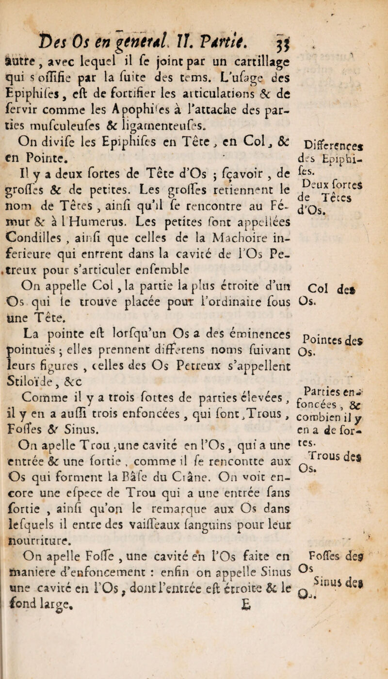t)es Os en generd. IJ. Vdrtlt. 3^ à'utre, avec lequel il fe joint par un cartillage qui s oiUfie par la fuite des tcms. L'ufage des Epiphifes, cft de fortifier les aiticulations & de fervir comme les Apophifes à Tattaclie des par¬ ties mufculeufes & ligarnenteufes. On divife les Epiphifes en Têce^ en Colj &c en Pointe. Il y a deux fortes de Tête d’Os ; fçavoir , de grolTes & de petites. Les grolTes retiennent le nom de Têres , ainjfi qu’il fe rencontre au Fé¬ mur à l Humérus. Les petites font appcilées Condilles , ainfi que celles de la Mâchoire in¬ ferieure qui entrent dans la cavité de i’Os Pe- ♦ treux pour s’articuler enfemble On appelle Col , la partie la plus étroite d’un Os qui le trouve placée pour l’ordinaire fous une Tête. La pointe eft lorfqu’un Os a des éminences pointues ; elles prennent differens noms fuivant leurs figures , celles des Os Petreux s’appellent Stiloïde, (?t'C Comme il y a trois fortes de parties élevées ^ il y en a aufîi trois enfoncées, qui font^Trous, FoiTes ^ Sinus. On apellc Trou .une cavité en l’Os, qui a une entrée &: une fortie , comme il fe rencontre aux Os qui forment la Bâfc du Ci âne. On voit en¬ core une efpece de Trou qui a une entrée fans fortie , ainfi qu’on le remarque aux Os dans lefquels il entre des vaifTeaux fanguins pour leur nourriture. On apelle FolTe , une cavité en l’Os faite en manière d’enfoncement : enfin on appelle Sinus i une cavité en l’Os, dontTemréc eft étroite & le 1 fond large, £ Différence* des Epiphi¬ fes. Deux forte* de Tçces d'Os. Col de* Os. Pointes des Os. Parties en-- foncées, & combien i] y en a de for¬ tes. Trous de$ Os. FofTes de* Os Sinus de* Oj.