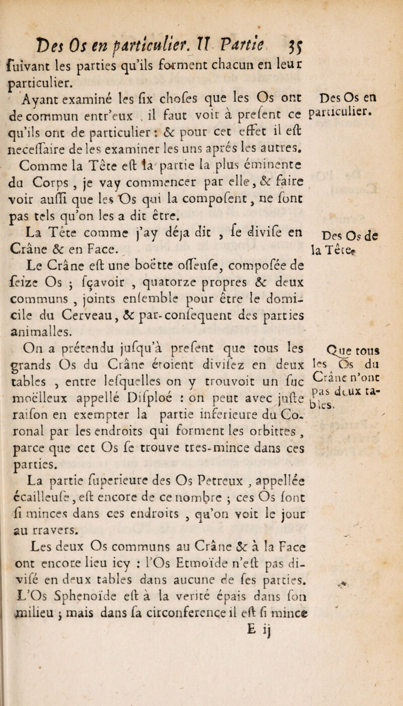 Des Os de la Têce? T)es Os en particulier. IJ Vartie. fuîvant les parties qu’ils forment chacun en leur particulier. Ayant examiné les fix chofes que les Os ont Des Os en de commun entr’eux . il faut voir a preient ce particulier, qu’ils ont de particulier : 6c pour cet effet il eft necelfaire de les examiner les uns après les autres. Comme la Tête efl: la^partie la plus éminente du Corps , je vay commencer par elle, 6c faire ^ voir aufîi que les Os qui la compofent, ne font pas tels qu’on les a dit être. La Tête comme j’ay déjà dit , fe divifè en Crâne & en Face. Le Crâne eft une boette offeufe, compofée de feizc Os J fçavoir , quatorze propres 6c deux communs , joints enfcmble pour être le domi¬ cile du Cerveaupar-confequcnc des parties animallcs. On a prétendu jufqu’à prefent que tous les grands Os du Crâne émient divifez en deux les Os du O A y tables 5 entre lefquelles on y trouvoit un fuc '-^^ancnonc moelleux appelle Difploé : on peut avec^jufte raifon en exempter la partie inferieure du Co. ronal par les endroits qui forment les orbitres , parce que cet Os fe trouve tres-mince dans ces parties. La partie fuperieure des Os Pecreux ^ appelles ccailleufe, eft encore de ce nombre ; ces Os font fl minces dans ces endroits , qu’on voit le jour au travers. Les deux Os communs au Crâne «Se à la Face ont encore lieu icy ; l’Os Etmoïde n’efl pas di- vifé en deux tables dans aucune de Tes parties. L’Os Sphénoïde eft à la vérité épais dans fon OTiilieu J mais dans fa circonférence il eft fi mince Eij Q^e tous