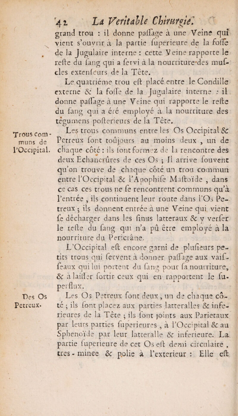 Trous Com¬ muns de rOccipital. Des Os Pecreux. '41 Lit VefitdUe Chlmr^ie'. grand trou : il donne palFagc à une Veine qui vient s’ouvrîr à la partie fuperieure de la fofTb de la Jugulaire interne : cette Veine rapporte le refte du fang qui a fervi à la ncurriture*des muf- cles extenleurs de la Tête. Le quatrième trou eft placé entre le Condille externe & la folle de la Jugulaire interne ; il donne paifage à une Veine qui rapporte le refte du (ang qui a éré employé à la nourriture des têgumens pofterieurs de la Tête. Les trous communs entre les Os Occîpital&: Ferreux font toujours au moins deux , un de chaque côté: ils iontformez de la rencontre des deux Echancrures de ces Os j 11 arrive fouvent qu’on trouve de chaque côté un trou commun entre l’Occipital & l’Apophife Mafboïde , dans ce cas ces trous ne le rencontrent communs qu’à l’entrée , ils continuent leur route dans l’Os Fe- treux • ils donnent entrée à une Veine qui vient fe décharger dans les finus latteraux & y verfer le telle du fang qui n’a pu être employé à la nourriture du Pericrâne. L’Occipital ell encore garni de pluEeurs pe¬ tits trous qui fervent à donner paliage aux vaif- feaux qui lui portent du fang pour fa nourriture, & à lailïer fortir ceux qui en rapportent le fu- perflux. Les Os Ferreux font deux, iin de chaque cô- te ; ils font placez aux parties latteralles & infe¬ rieures de la Tète • ils (ont joints aux Pariétaux par leurs parties fiiperieiires , à l’Occipital & au Sphénoïde par leur lutterai le & inferieure. La partie fuperieure de cet Os ell: demi circulaire , très - mince & p.olie à l’exterieur : Elle eft