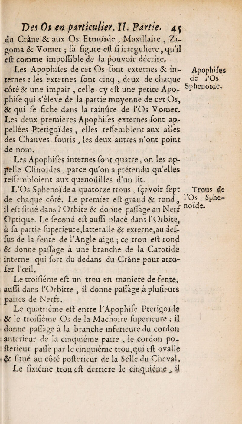 du Crâne Sc aux Os Etmoïde , Maxillaire , Zi- goma & Vomer ; fa figure eft fi irreguliere, qu’il eft comme impoiïiblc de la pouvoir décrire^ Les Apophifes de cet Os font externes & in¬ ternes : les externes font cinq , deux de chaque coté ôc une impair , celle cy efl: une petite Apo- phife qui s’élève de la partie moyenne de cet Os, Sc qui fe fiche dans la rainure de l’Os Vomer» Les deux premières Apophifes externes Lont ap- pellées Pterigoïdes , elles refiemblent aux ailes des Chauves-fouris, les deux autres n’ont point de nom. Les Apophifes internes font quatre, on les ap¬ pelle Clinoïdes, parce qu’on a prétendu qu’elles refiembloient aux quenouilles d’un lit. L’Os Sphénoïde a quatorze trous , fçavoir fept de chaque côté. Le premier eft grand Sc rond , il eft fitué dans l’Orbite Sc donne paftage au Nerf Optique. Le fécond eft aulîi olacé dans l’Orbite, à fa partie fuperieurejatteralle Sc externe,au def- fus de la fente de l’Angle aigu ; ce trou eft rond Sc donne paftage à une branche de la Carotide interne qui fort du dedans du Crâne pour arro- fer l’œil. Le troifiéme eft un trou en maniéré de fente, aufti dans l’Orbitte , il donne paftage àplufieurs paires de Nerfs, Le quatrième eft entre l’Apophife Pterigoïde Sc le troifiéme Os de la Mâchoire iuperieure i il donne paftage à la branche inferieure du cordon anterieur de la cinquième paire , le cordon po- fterieur palfe par le cinquième trou,qui eft ovalle Sc fitué au côté pofterieur de la Selle du Cheval. Le fixiéme trou eft derrière le cinquième ^ il Apophifes ûe i'Os Sphénoïde» Trous de rOs Sphé¬ noïde.
