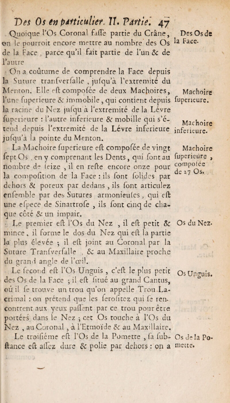 Qiioiqiie TOs Coronal falTe partie cîu Crâne, on le pourroit encore mettre au nombre'des Os de la Face , parce qu*il fait partie de l’un & de rauire On a coutume de comprendre la Face depuis îa Suture tranfverfalle , jufqu’à Textremité du Menton. Elle eft compofée de deux Mâchoires, l’une fuperieure & immobile , qui contient depuis la racine du Nez julqu à l’cxtremité de la Lèvre fuperieure : l’autre inferieure &■ mobille qui s’é¬ tend depuis Textremité de la Lèvre inferieure jufqu’à la pointe du Menton. La Mâchoire fuperieure efl: compofée de vingt fept Os , en y comprenant les Dents, qui font au nombre de ieize , il en refte encore onze pour la compoficion de la Face : ils font folides par dehors & poreux par dedans, ils font articulez enfemble par des Sutures armonieulcs, qui eft une efpece de Sinartrofe , ils font cinq de cha¬ que coté & un impair. • Le premier eft l’Os du Nez , il eft petit mince , il forme le dos du Nez qui eft la partie la plus élevée ; il eft joint au Coronal par la Suture Tranrverfâlle , 6c au Maxillaire proche du grand angle de l’œii. Le fécond eft l’Os Unguis , c’eft le plus petit des Os de la Face -, il eft iitué au grand Cantus, où il fe trouve un trou qu’on appelle Trou.La- crimal : on prétend que les ferohtcz qui fe rem contrent aux yeux paftent par ce trou pour être portées dans le Nez ; cet .Os touche à l’Os du Nez , au Coronal , à l’Etmoïde 6c au Maxillaire. Le troihémc eft l’Os de la Pometce , fa fub- ftance eft alFcz dure 6c polie par dehors : on a Des Os de la Face. Mâchoire fuperieure. Mâchoire inferieure. Mâchoire fuperieure , compofée de 27 Os, Os du Nez. Os Unguis. Os Je la Po- mette.