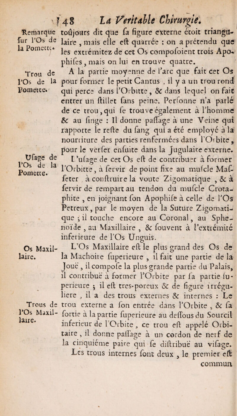 Remarque fur rOs de la Pomecc^* Trou de rOs de la Poniette» Ufage rOs de Pomecte. de la 148 ta Vêtit aile Chimrgle'. toujours dit que fa figure externe écoit triangu¬ laire , mais elle eft quarrée : on a prétendu que les extrémitez de cet Os compofoient trois Apo-.. phifes J mais on lui en trouve quatre. A la partie moyenne de farc que fait cet Os pour former le petit Cantus , il y a un trou rond qui perce dans l’Orbitte, & dans lequel on fait entrer un ftillet fans peine. Perfonne n’a parlé' de ce trou, qui fe trouve également à l’homme &: au finge : Il donne pafTage à une Veine qui rapporte le rcflc du fang qui a été employé à la nourriture des parties renfermées dans l’Orbite, pour le vèrfer enfuite dans la Jugulaire externe. L’ufage de cet Os eft de contribuer à former rOrbitte, à fervir de point fixe au mufcle Maf- feter à conftruire la voûte Zigomatique , Sc à fervir de rempart au tendon du mufcle Crota- phite , en joignant fon Apophife à celle de l’Os Petreux, par le moyen de la Suture Zigomati¬ que • il touche encore au Coronal, au Sphé¬ noïde , au Maxillaire , Ôc fouvenc à rextrérnité inferieure de l’Os Unguis. L’Os Maxillaire eft le plus grand des Os de la Mâchoire fuperieure , il fait une partie de la Joué , ilcompofe la plus grande partie du Palais, il contribué à former l’Orbite par fa partie lu- perieure il eft tres-poreux ôc de figure irrégu¬ lière J il a des trous externes Sc internes : Le Trous de trou externe a fon entrée dans l’Orbite , ôc fa 1 Os Maxil- fortie à la partie fuperieure au deftous du Sourcil inferieur de l’Orbite ^ ce trou eft appelé Orbi¬ taire , il donne palFage à un cordon de nerf de la cinquième paire qui fe diftribue au vifage. Les trous internes font deux , le premier eft commun Os Maxil¬ laire.