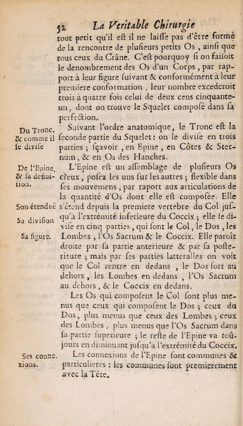 J 2, La Vcfîtahle Chifutgie tout petit qu’il eft il ne lai lie pas d’ccre forme de la rencontre de plufieurs petits Os , ainfi que tous ceux du Crâne. C’efl: pourquoy fi on faifoic le dénombrement des Os d’un Corps, par rap¬ port à leur figure fuivant & conformément à leur première conformation , leur nombre excederoit trois à quatre fois celui de deux cens cinquante- un J dont on trouve le Squelec compofé dans fa perfi'éfion. Du Tronc, Suivant Tordre anatomique, le Tronc eft la & comme il fécondé partie du Squelec : on le divife en trois fe diviie parties ; fçavoir , en Epine , en Côtes ôc Ster¬ num , Ôc en Os des Hanches. De TEoine, L’Epine eft un aftemblage de plufieurs Os & ia défiai- creux, pofez les uns fur les autres 5 flexible dans uon. mouvemens, par raport aux articulations de la quantité d’Os dont elle eft compofée. Elle Son étendue s’étend depuis la première vertébré du Col juf- Sa divifion i’excrémicé inferieure du Coceix j elle le di- vife en cinq parties, qui font k Col, le Dos , les Lombes , TOs Sacrum &: le Coceix. Elleparoîc droite par fa partie anterieure & par fa pofte- riiure ^ mais par fes parties latteralles on voit que le Col rentre en dedans , le Dos fort au ’ dehors , les Lombes en dedans , TOs Sacrum au dehors , de le Coceix en dedans. Les Os qui compofent le Col font plus me¬ nus que ceux qui compofent le Dos ; ceux du Dos, plus menus que ceux des Lombes j ceux des Lombes ^ plus menus que TOs Sacrum dans (a partie fupeneure ; le refte de TEpine va toû- jours en diminuant jufqu’a Textrémitédu Coceix. Les connexions de l’Epine font communes particulières : les communes font premièrement avcclaTécc. Sa figure. Ses conn xions.