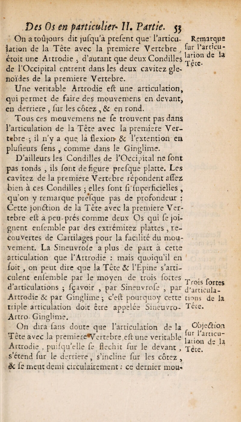 On a toujours dit jufqu'à prefenc que Tarticu- Jacion de la Tête avec la première Vertcbre^ étoit une Artrodie ^ d’autant que deux Condilles de rOccipiral entrent dans les deux cavitez gle- noïdes de la première Vertebre. Une véritable Artrodie eft une articulation, qui permet de faire des mouvemens en devant, en derrière , fur les cotez , Sc en rond. Tous ces mouvemens ne fe trouvent pas dans l’articulation de la Tête avec la première Ver- ttbre j il n’y a que la flexioi> ôc l’extention ca plufieurs fens , comme dans le Ginglime. D’ailleurs les Condilles de l’Occipital ne font pas ronds , ils font défiguré prefque platte. Les cavitez de la première Vertébré répondent afîez bien à ces Condilles j elles font fi'faperficielies, qu’on y remarque prefque pas de profondeur : Cette jonélion de la Tête avec la première Ver¬ tébré eft à peu-prés comme deux Os qui fe joi¬ gnent enfemble par des extrémicez plattes , re¬ couvertes de Cartilages pour la facilité du mou¬ vement. La Sineuvroie a plus de part à cette articulation que l’Artrodic : mais quoiqu’il en füit , on peut dire que la Tête ôc l’Epine s’arti¬ culent cnlemble par le moyen de trois fortes d’articulations j fçavoir , par Sineuvrofe , par Artrodie &c par Ginglime j c’eft pourquoy cette triple articulation doit être appelée Sineuvro- Artro- Ginglime. On dira fans doute que l’articulation de la Tête avec la prcmiefe*V'ercebre,cfl: une véritable Artrodie , puifqu’elle fe fléchit fur le devant ^ s’étend fur le derrière, s’incline fur les cotez , ëc fe meut demi çirculairement ; ce dernier mou-* Remarque fur Eartîcu- larion de Tête. T rois fortes d'articula- tir>ns de la Tête. Ob jediori fur iTrcicü- Ution de la Téce.