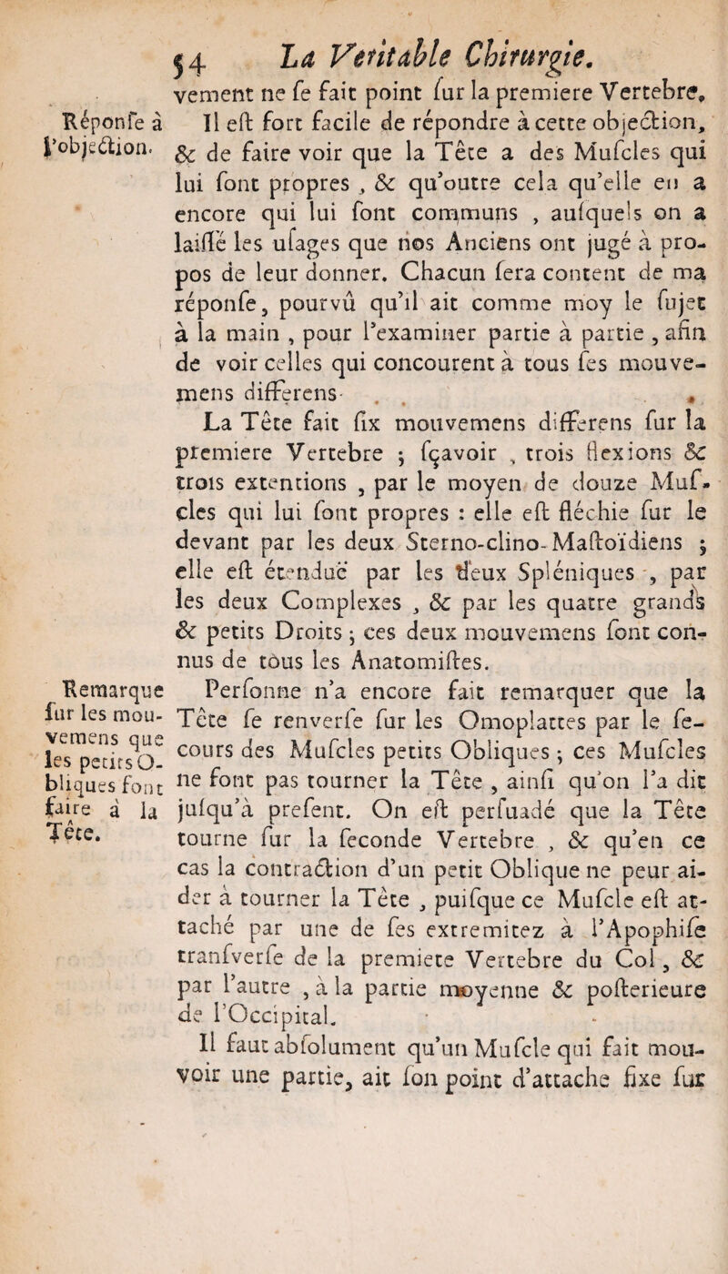 Képonfe à l’objedion. t Kemarque liir les mou- veraens que les petits O- biiques font faire à la Tece. J 4 La Vêtitahle Chirurgie, vement ne fe fait point fur la première Vertebre, Il eft fort facile de répondre à cette objection, & de faire voir que la Tête a des Mufcles qui lui font propres, Sc qu’outre cela qu’elle eu a encore qui lui font com,muns , aufquels on a laiHé les ufages que nos Anciens ont jugé à pro¬ pos de leur donner. Chacun fera content de ma réponfe, pourvû qu’il ait comme moy le fujec à la main , pour rexamiiier partie à partie , afin de voir celles qui concourent à tous fes mouve- mens difFerens . . ♦ La Tête fait fix mouvemens difFerens fur la première Vertebre 5 fqavoir , trois flexions Sc trois extentions , par le moyen de douze Muf- cles qui lui font propres : elle efl; fléchie fur le devant par les deux Sterno-clino-Maftoïdiens 5 elle efl: étendue par les deux Spléniques -, par les deux Complexes , & par les quatre grands & petits Droits ; ces deux mouvemens font con¬ nus de tous les Anatomiftes. Perfonne n’a encore fait remarquer que la Tête fe renverfe fur les Omoplattes par le fe- cours des Mufcles petits Obliques ^ ces Mufcles ne font pas tourner la Tête , ainfi qu'on l’a dit julqu’à prefent. On eft perfuadé que la Tête tourne fur la fécondé Vertebre , & qu’en ce cas la contradion d’un petit Oblique ne peur ai¬ der à tourner la Tête , puifque ce Mufcle efl: at¬ taché par une de fes extremitez à l’Apophife tranfverfe de la premiete Vertebre du Col, & par l’autre , à la partie moyenne & pofterieure de l’Occipital. Il faut abfolument qu’un Mufcle qui fait mou¬ voir une partie, ait Ion point d’attache fixe fur