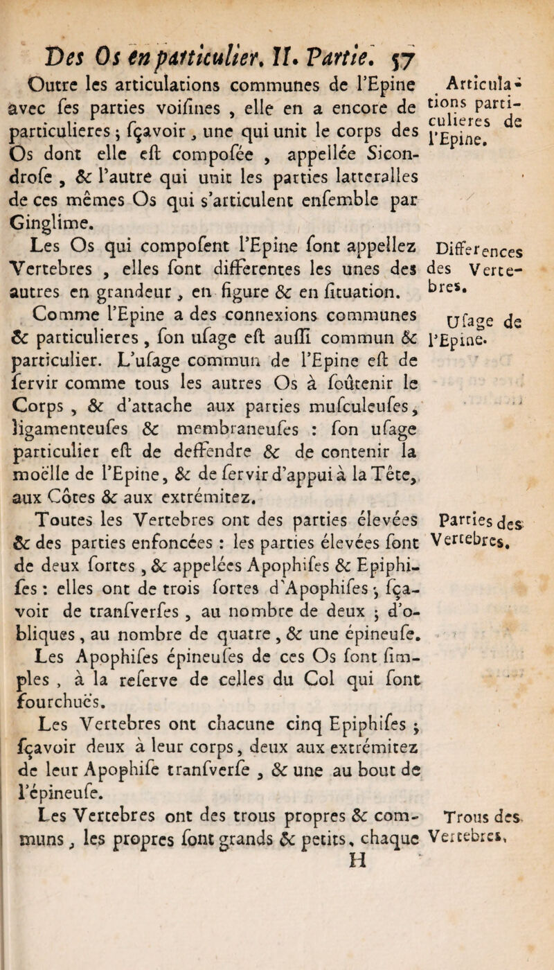 Outre les articulations communes de TEpine avec fes parties voiEnes , elle en a encore de particulières ; fçavoir , une qui unit le corps des Os dont elle cft compofée , appellce Sicon- drofe , ôc Tautre qui unit les parties latteralles de ces mêmes Os qui s’articulent enfemble par Ginglime. Les Os qui compofent l’Epine font appeliez Vertebres , elles font differentes les unes des autres en grandeur, en figure ôc en fituation. Comme l’Epine a des connexions communes ôc particulières, fon ufage eft aufïï commun 6c particulier. L’ufage commun de l’Epine efl de fervir comme tous les autres Os à foûtenir le Corps , & d’attache aux parties murculeufes, ligamenteufes ôc membraneufes : fon ufage particulier efl de defïendre ôc de contenir la moelle de l’Epine, Ôc de fervir d’appui à la Tête,, aux Côtes Ôc aux extrémitez* Toutes les Vertebres ont des parties élevées ôc des parties enfoncées : les parties élevées font de deux fortes, Ôc appelées Apophifes ôc Epiphi- fes: elles ont de trois fortes d’Apophifesfea- voir de tranfverfes, au nombre de deux ; d’o¬ bliques , au nombre de quatre , ôc une épineufe. Les Apophifes épineufes de ces Os font Em- ples , à la referve de celles du Col qui font fourchues. Les Vertebres ont chacune cinq Epiphifes j fçavoir deux à leur corps, deux aux extrémitez de leur Apophife tranfvcrfe , ôc une au bout de l’épineufe. Les Vertebres ont des trous propres ôc corn- I muns J les propres font grands ôc petits, chaque H Articula- tiens parti¬ culières de l’Epine. . / Différences des Verte¬ bres. Ufage de PEpine. Parties des Vertebres. >1 ' -> Trous des Veicebrci,