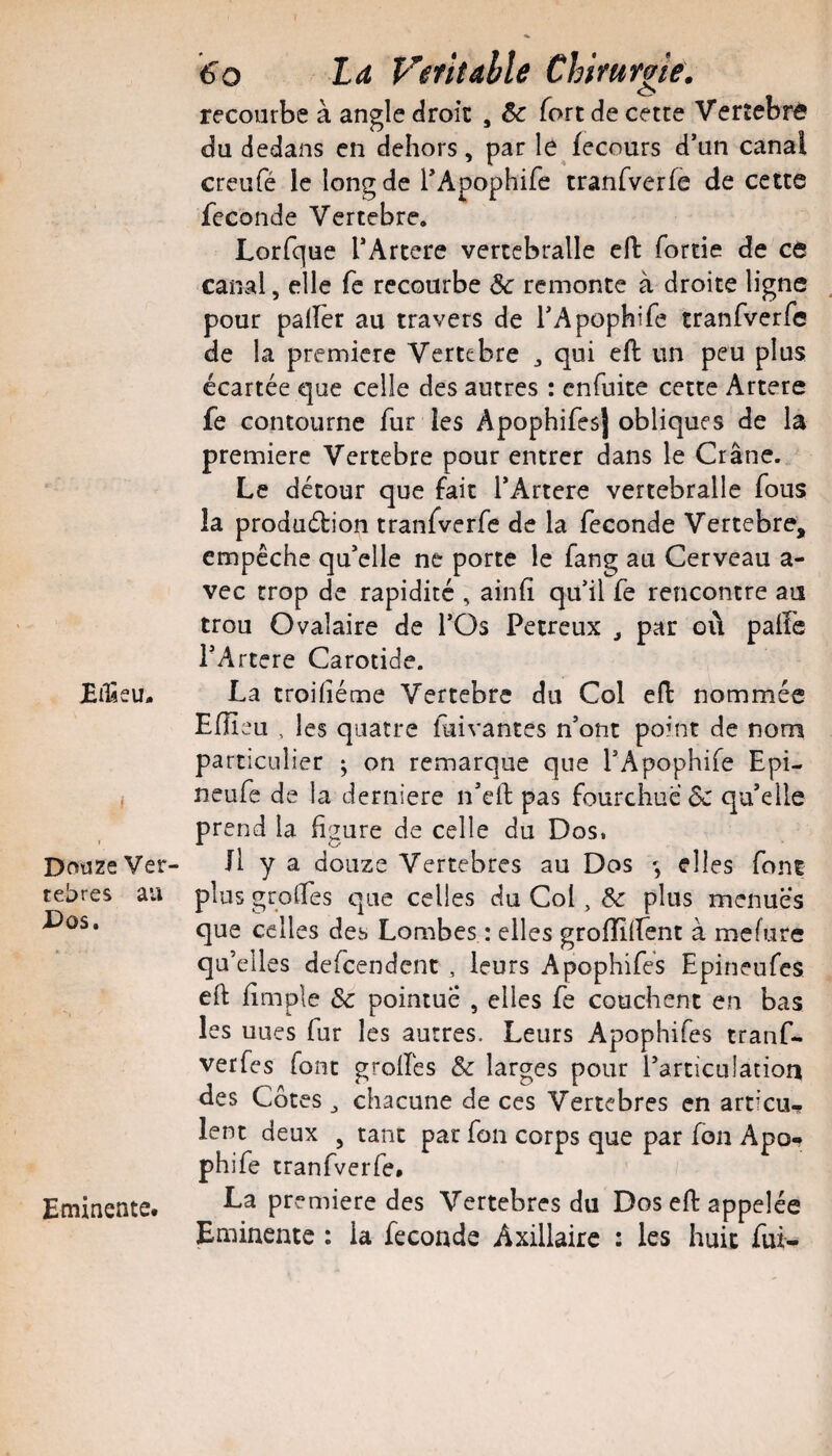 JEilîsu. I Douze Ver¬ tébrés au X>os. Eminente* iffo La Veritahle Chirurgie. recourbe à angle droit , 6c fort de cette Verîebr^ du dedans en dehors, par le fecours d’un canal creufé le long de l’Apophife iranfverfe de cette fécondé Vertebre. Lorfque l’Artere vertcbralle cil: fortie de ce canal, elle fc recourbe 6c remonte à droite ligne pour palier au travers de l’Apophife tranfverfe de la première Vertebre , qui eft un peu plus écartée que celle des autres : enfuite cette Artere fe contourne fur les Apophifesj obliques de la première Vertebre pour entrer dans le Crâne. Le détour que fait l’Artere vertebralle fous la produdion tranfverfe de la fécondé Vertebre, empêche qu’elle ne porte le fang au Cerveau a- vec trop de rapidité , ainlî qu’il fe rencontre au trou Ovalaire de l’Os Petreux , par où palfc l’Artere Carotide. La troiliéme Vertebre du Col eft nommée Efîîeu , les quatre fuivantes n’ont point de nom particulier ; on remarque que l’Apophife Epi- neufe de la derniere n’cll; pas fourchue qu’elle prend la figure de celle du Dos. Il y a douze Vertébrés au Dos elles font plus groffes que celles du Col, 6c plus menues que celles des Lombes : elles grofliffent à mefure qu’elles defeendent , leurs Apophifes Epineufes eft fîmple & pointue , elles fe couchent en bas les uues fur les autres. Leurs Apophifes tranf- verfes font grolîés & larges pour l’articulatiort des Côtes ^ chacune de ces Vertebres en articu.? lent deux , tant par fon corps que par fon Apo-^ phife tranfverfe» La première des Vertebres du Dos eft appelée Eminente : la fécondé Axillaire : les huit fui-