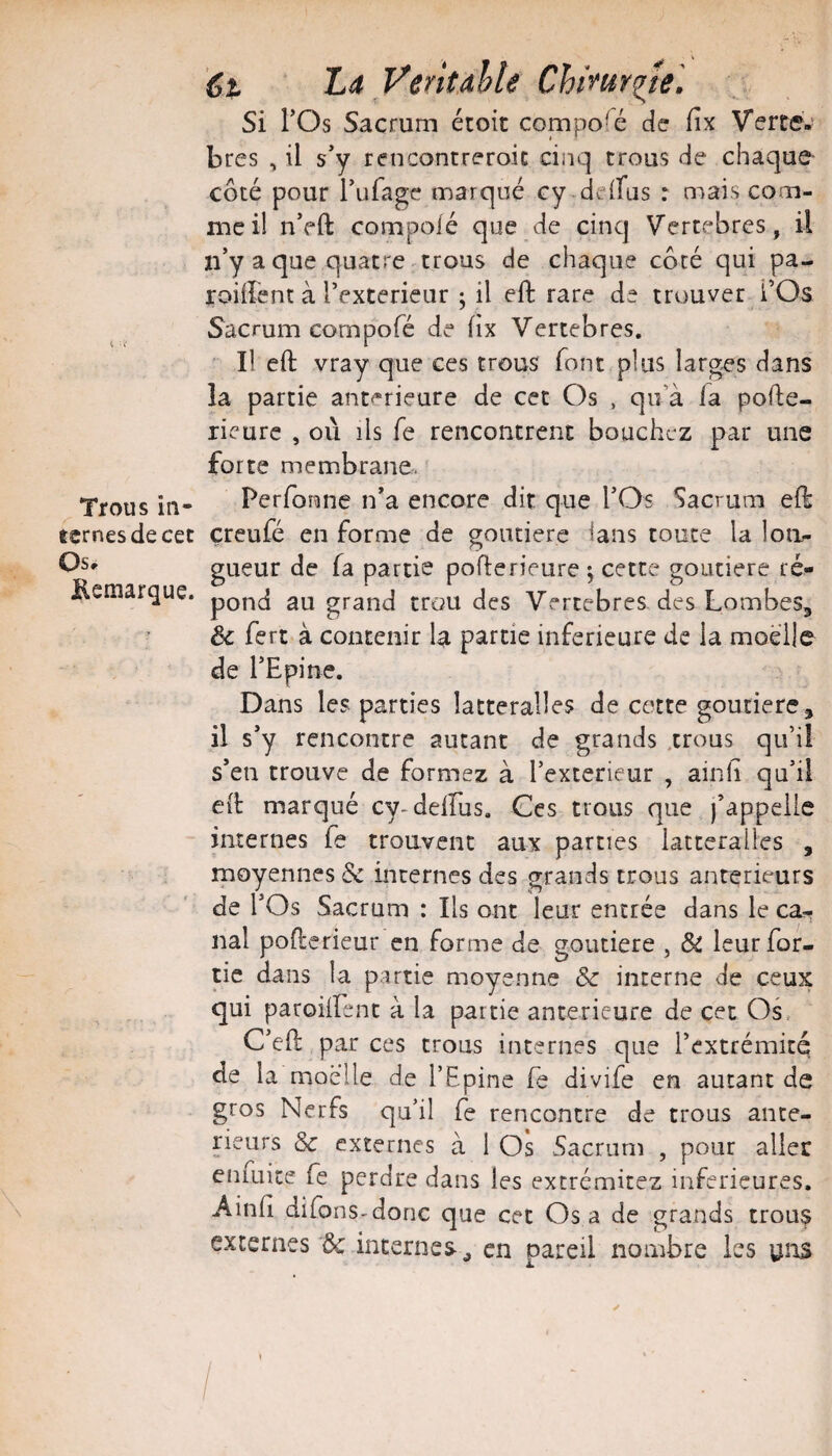 < ■< Trous in¬ ternes de cec Os» Kemarque. '6t ‘ La VentaUe Chimr^le'. Si rOs Sacrum étoit compofé de fix Verte-’ bres , il s’y rencontreroic cinq trous de chaque côté pour l’ulage marqué cy deifus : mais com¬ me il n’fft compoié que de cinq Vertébrés, il n’y a que quatre ^trous de chaque côté qui pa- roüîent à l’exterieur ; il efl: rare de trouver l’Os Sacrum compofé de fix Vertebres. ' Il eft vray que ces trous font plus larges dans la partie ant<*rieure de cet Os , qu’à la pofte- rieurc , où ils fe rencontrent bouchez par une forte membrane. Performe n’a encore dit que l’Os Sacrum efl çreufé en forme de goutierc ians toute la lon^ gueur de fa partie poflerieure \ cette goutiere ré¬ pond au grand trou des Vertebres des Lombes, & fert à contenir la partie inferieure de la moelle de l’Epine. Dans les parties latteralles de cette goutiere, il s’y rencontre autant de grands .trous qu’il s’eu trouve de formez à l’exterieur , ainli qu’il ell marqué cy-delfus. Ces trous que j’appelle internes fe trouvent aux parties latteralles , moyennes Ôc internes des grands trous anterieurs de l’Os Sacrum : Ils ont leur encrée dans le ca^ nal pollcrieur en forme de goutiere , & leur for- tic dans la p.srtie moyenne & interne de ceux qui paroilfenc à la partie anterieure de cet Os, C’eO: par ces trous internes que l’extrémité de la moelle de l’Epine fe divife en autant de gros Nerfs qu’il fe rencontre de trous ante¬ rieurs & externes à I Os Sacrum , pour aller eniuite fe perdre dans les excrémitez inferieures. Ainfi difons-donc que cet Osa de grands trous externes ôc internes ^ en pareil nombre les uns