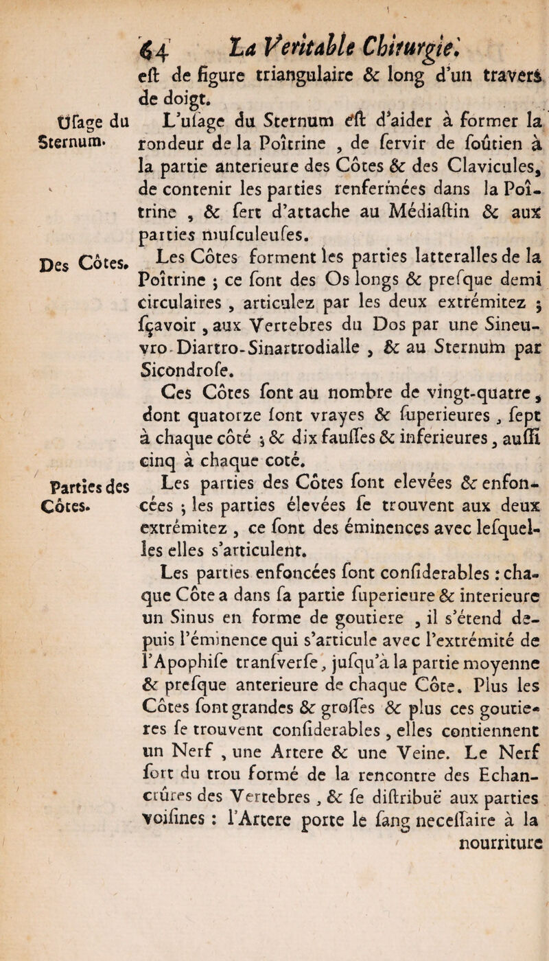 44 Ÿerkahte Chiturgiel cft de figure triangulaire & long d’un travers de doigt. Üfage du L’uiàge du Sternum d*aider à former la Sternum* rondeur de la Poitrine , de fervir de foûtien à la partie anterieure des Côtes &: des Clavicules, ' de contenir les parties renfermées dans la Poi¬ trine , & fert d’attache au Médiaftin Ôc aux parties nmfculeufes. Des Côtes* Côtes forment les parties latteralles de la Poitrine ; ce font des Os longs ôc prefque demi circulaires , articulez par les deux extrémitez 5 fçavoir ,aux Vertebres du Dos par une Sineu- yro-Diartro-Sinartrodiaile , & au Stcrnuhi par Sicondrofe. Ces Côtes font au nombre de vingt-quatre, dont quatorze font vrayes & fuperieures ^ fept à chaque côté 5 Ôc dix fauffes ôc inferieures, auffi cinq à chaque coté. Parties des Les parties des Côtes font elevées Ôc enfon- Côtes. cées ; les parties élevées fe trouvent aux deux extrémitez , ce font des éminences avec lefqucl- les elles s’articulent. Les parties enfoncées font confiderables .‘cha¬ que Côte a dans fa partie fupericure & intérieure un Sinus en forme de goutiere , il s’étend de¬ puis l’éminence qui s’articule avec l’extrémité de i’Apophife tranfverfe, jufqu’à la partie moyenne ôc prefque anterieure de chaque Côte. Plus les Côtes font grandes Sc grolTes de plus ces goucie* res fe trouvent confiderables , elles contiennent un Nerf , une Artere ôc une Veine. Le Nerf fort du trou formé de la rencontre des Echan¬ crures des Vertebres , ôc fe diftribue aux parties voilînes ; TArtcre porte le fang nccelfairc à la nourriture