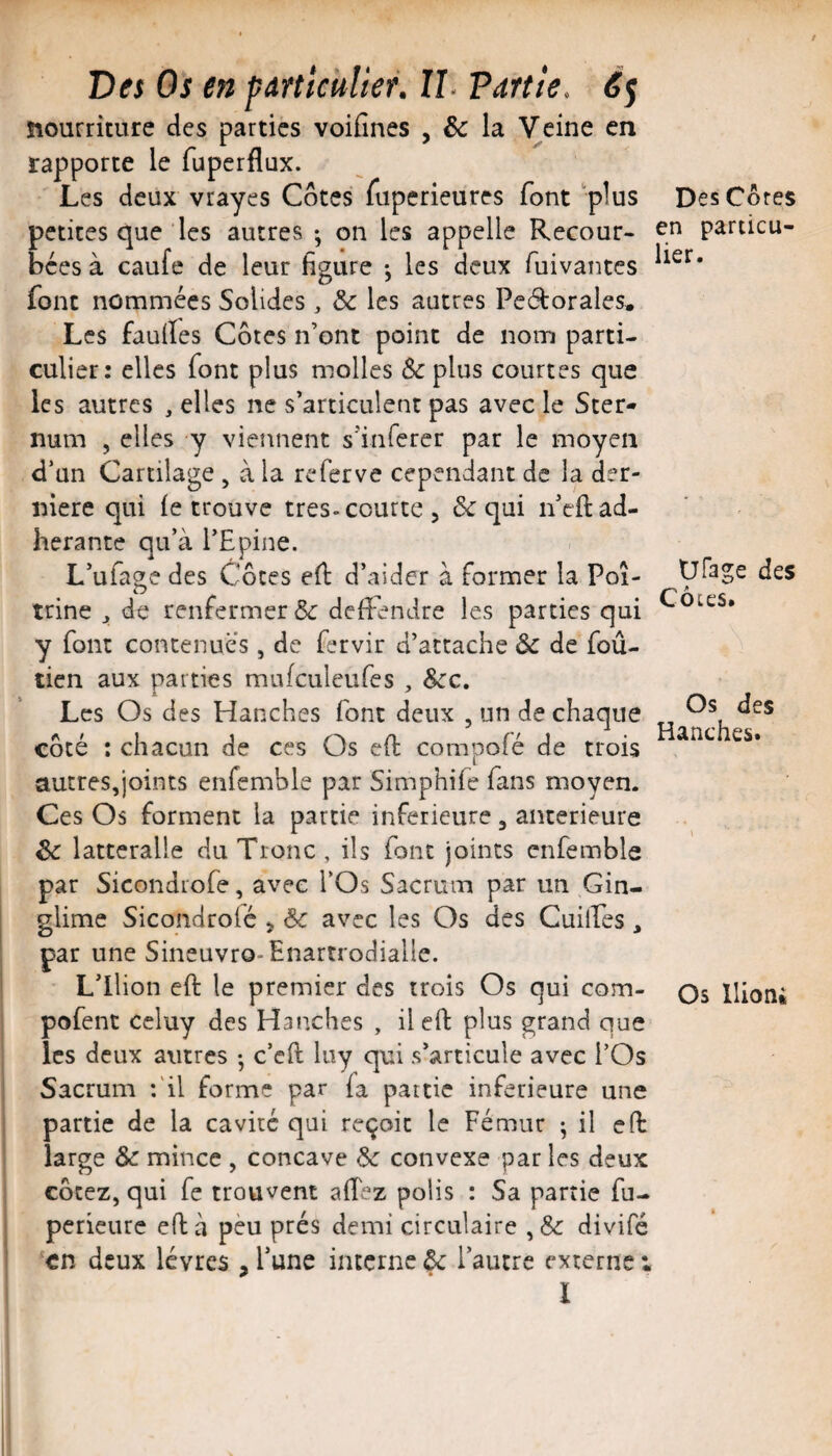 nourriture des parties voifines , & la Veine en rapporte le fuperflux. Les deux vrayes Cotes Tuperieures font plus petites que les autres -, on les appelle Recour¬ bées à caufe de leur figure -, les deux fuivantes font nommées Solides, & les autres Pedorales. Les faulïes Côtes n’ont point de nom parti¬ culier: elles font plus molles ôcplus courtes que les autres , elles ne s’articulent pas avec le Ster¬ num , elles y viennent s’inferer par le moyen d’un Cartilage , à la referve cependant de la der¬ nière qui (e trouve très-courte, & qui n’eft ad¬ hérante qu’à l’Epine. L’ufage des Côtes ed d’aider à former la Poi¬ trine ^ de renfermer & deffendre les parties qui y font contenues, de fervir d’attache ôc de foû- tien aux parties mufculeufes , Scc, Les Os des Hanches font deux , un de chaque côté : chacun de ces Os eft compofé de trois autres,joints enfemble par Simphife fans moyen. Ces Os forment la partie inferieure , anterieure Sc latteralle du Tronc , ils font joints enfemble par Sicondiofe, avec l’Os Sacrum par un Gin- glime Sicondrofé , Sc avec les Os des Cuilfes, par une Sineuvro-Enartrodialle. L’ilion eft le premier des trois Os qui com- pofent ccluy des Hanches , il efl: plus grand que les deux autres -, c’eft luy qui s’articule avec l’Os Sacrum :'il forme par fa partie inferieure une partie de la cavité qui reçoit le Fémur ; il eft large & mince , concave de convexe par les deux cotez, qui fe trouvent afîez polis : Sa partie fu- perieure eft à peu prés demi circulaire ,& divifé en deux lèvres , l’une interne ôc l’autre externe i ï Des Côtes en particu¬ lier. Ufage des Côtes. Os des Hanches. \ Os llion»