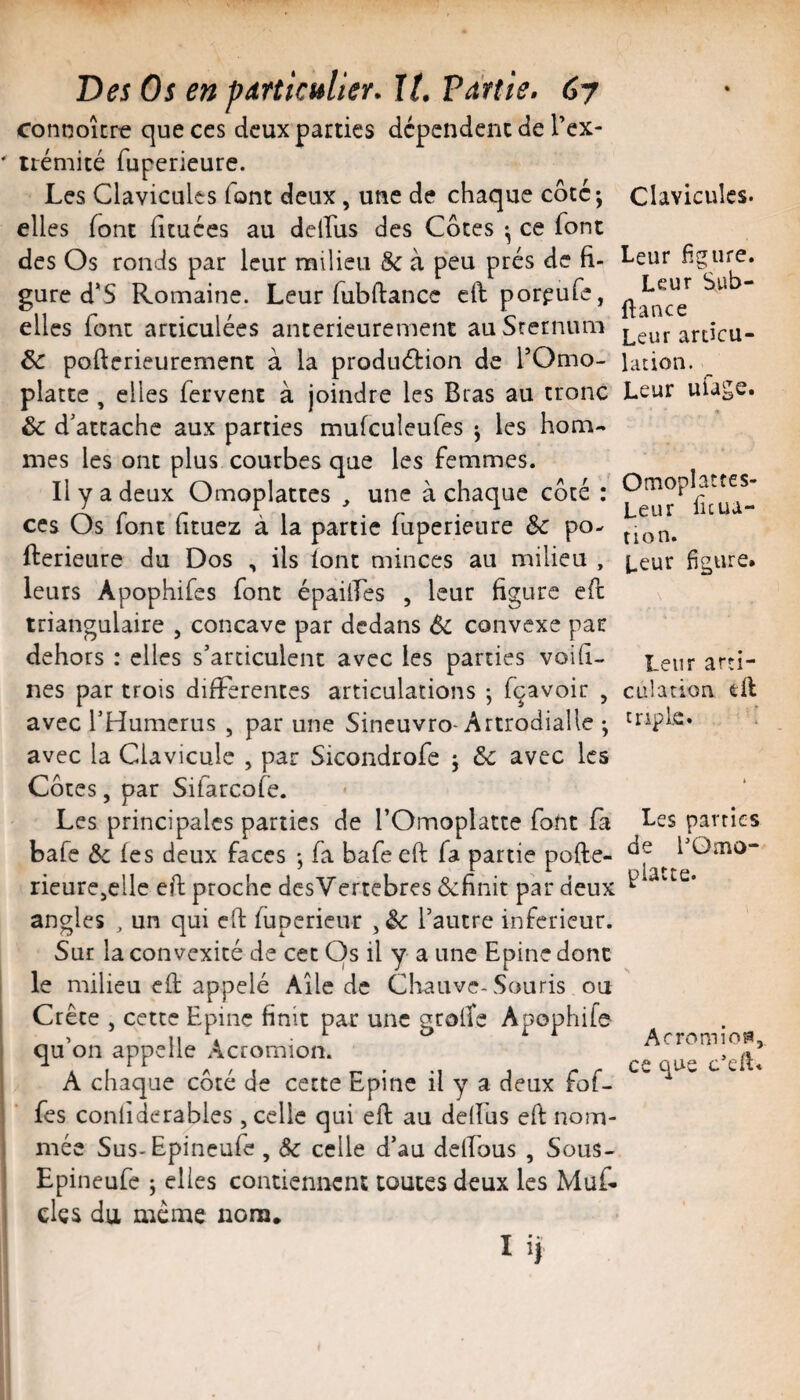 connoîcre que ces deux parties dépendent de Tex- irémité fuperieure. Les Clavicules font deux, une de chaque côté; elles font ficuées au delfus des Côtes ; ce font des Os ronds par leur milieu Sc à peu prés de fi¬ gure d'S Romaine. Leur fubftancc cft por^ufe, elles font articulées antérieurement au Srernuni & pofterieurement à la production de TOmo- platte , elles fervent à joindre les Bras au tronc ôc d’attache aux parties mufculeufes ; les hom¬ mes les ont plus courbes que les femmes. Il y a deux Omoplattes ^ une à chaque côté : CCS Os font ftuez à la partie fuperieure Sc po- fterieure du Dos , ils font minces au milieu , leurs Apophifes font épaüLes , leur figure efl triangulaire , concave par dedans 6c convexe par dehors : elles s’articulent avec les parties voih- nes par trois difFerentcs articulations ; fçavoir , avec l’Humerus , par une Sineuvro-Artrodialle ; avec la Clavicule , par Sicondrofe ; &c avec les Côtes, par Sifarcofe. Les principales parties de l’Omoplatte font fà bafe &; (es deux faces ; fa bafe eft fa partie pofte- rieurCjClle eft proche desVertebres ôefinit par deux angles , un qui eft (upericur l’autre inferieur. Sur la convexité de cet Os il y a une Epine donc le milieu eft appelé Aile de Chauve-Souris ou Crête , cette Epine finit par une gcolTe Apophife qu’on appelle Acromion. A chaque côté de cette Epine il y a deux fof- fes conliderables , celle qui eft au delfus eft nom¬ mée Sus-Epineufe , Sc celle d’au delfous , Sous- Epineufe ; elles contiennent toutes deux les Muf. des du meme nom. I ij Clavicules. Leur figure. Leur Sub- ftance Leur articu¬ lation. ^ Leur ufage. Omoplattes- Leur ficua- tion. Leur figure. Leur arti¬ culation eft triple» ! Les parties de EQmo- piatte. A c rom i OP, ce que c’cIL