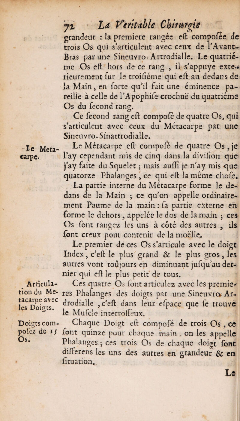 J' Méta¬ carpe. ^ Articula¬ tion du Mé¬ tacarpe avec les Doigts. Doigts com- pofez de I y Os. yi Ld Véritable Chitttrpe graiK^eur : la première rangée eO: compofée Je trois Os qui s’articulent avec ceux de TAvant- Bras par une Sineuvro-Artrodialle. Le quatriè¬ me Os eft hors de ce rang , il s’appuyc exté¬ rieurement fur le troifiéme qui eft au dedans de la Main ^ en forte qu’il fait une éminence pa¬ reille à celle de l’Apophife crochue du quatrième Os du fécond rang. Ce fécond rang efl compofé de quatre Os^ qui s’articulent avec ceux du Métacarpe par une Sineuvro- Sinartrodialie. Le Métacarpe eft compofé de quatre Os, je l’ay cependant mis de cinq dans la divihon que j’ay faite du Squclet ^ mais aulîî je n’a y mis que quatorze Phalanges j ce qui eft la même chofe. La partie interne du Métacarpe forme le de¬ dans de la Main ; ce qu’on appelle ordinaire¬ ment Paume de la main : fa partie externe en forme le dehors, appelée le dos de la main j ces Os font rangez les uns à côté des autres , ils font creux pour contenir de la moelle. Le premier de ces Os s’articule avec le doigt Index, c’eft le plus grand Sc le plus gros, les autres vont toujours en diminuant jufqu’au der¬ nier qui eft le plus petit de tous. Ces quatre Os font articulez avec les premiè¬ res Phalanges des doigts par une Sineuvro Ar- drodialle ,c’eft dans leur efpace que fe trouve le Mufcle interrolfeux. Chaque Doigt eft compofé de trois Os , ce font quinze pour chaque main , on les appelle Phalanges -, ces trois Os de chaque doigt font differens les uns des autres en grandeur de en ficuation,, Le