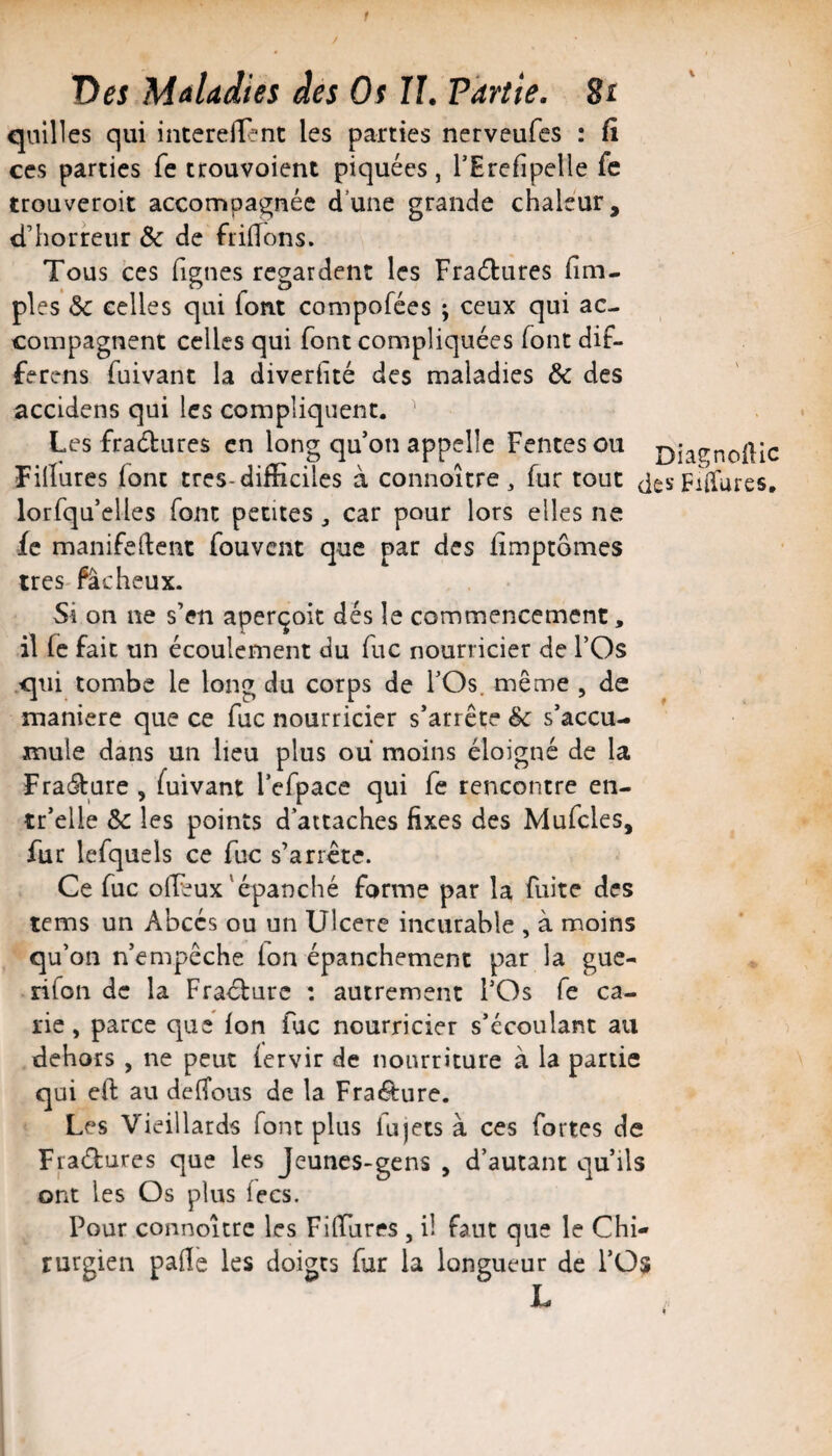 1 Des Maladies des Os U. Partie. 8i quilles qui intcreiTent les parties nerveufes : (i CCS parties fe trouvoient piquées, TErciipelle fe trouveroit accompagnée dune grande chaleur, d’horreur Sc de ftiHons. Tous ces figues regardent les Fraétures iim- pies ôc celles qui font compofées ; ceux qui ac¬ compagnent celles qui font compliquées font dif- ferens fuivant la diverhté des maladies Sc des accidens qui les compliquent. ^ Les fradures en long qu’on appelle Fentes ou j)iagnofHc Fihures font très-difficiles à connoître , fur tout despiiTures, lorfqu’elles font petites ^ car pour lors elles ne fe manifedcnt fou vent que par des fîmptômes 1res fâcheux. Si on ne s’en aperçoit dés le commencement, il fe fait un écoulement du fuc nourricier de l’Os qui tombe le long du corps de l’Os, même , de maniéré que ce fuc nourricier s’arrête Sc s’accu¬ mule dans un lieu plus ou moins éloigné de la FracSture , fuivant l’cfpace qui fe rencontre en- tr’elle Sc les points d’attaches fixes des Mufcles, fur Icfquels ce fuc s’arrête. Ce fuc ofléux'épanché forme par la fuite des tems un Abcès ou un Ulcéré incurable , à moins qu’on n’empêche (on épanchement par la gue- rifon de la Fracture : autrement l’Os fe ca¬ rie, parce que fon fuc nourricier s’écoulant au dehors , ne peut fervir de nourriture à la partie qui eft au deiTous de la Fra<9:ure. Les Vieillards font plus lujets à ces fortes de Fpéfcures que les Jeunes-gens , d’autant qu’ils ont les Os plus fecs. Pour connoîcrc les FifiTures , il faut que le Chi¬ rurgien pafle les doigts fur la longueur de l’Os L