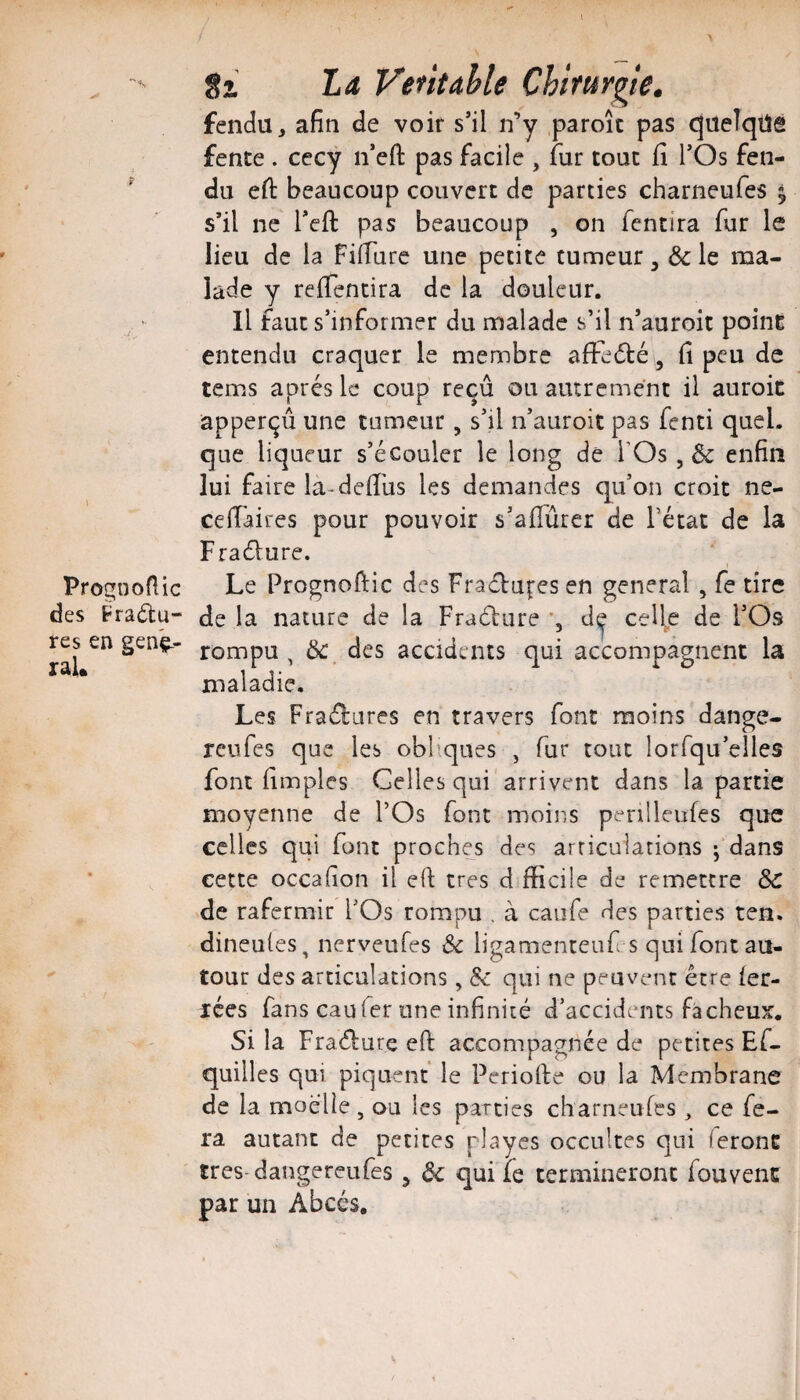 PrognoHic des Fradu- res en genç-- ral. 8i La Vefitahle Chirurgie. fendu, afin de voir s’il n’y .paroîc pas queîqüe fente . cecy n’efl: pas facile , fur tout fi TOs fen¬ du efi: beaucoup couvert de parties charneufes ^ s’il ne Teft pas beaucoup , on fentira fur le lieu de la Fifiare une petite tumeur, 6c le ma¬ lade y refientira de la douleur. Il faut s’informer du malade s’il n’auroit point entendu craquer le membre afïe6té, fi peu de tems apres le coup reçû ou autrement il auroic apperçû une tumeur, s’il n’auroit pas fenti quel, que liqueur s’écouler le long de FOs, 6c enfin lui faire la-defiüs les demandes qu’on croit ne- cefiaires pour pouvoir s’aflùrer de l’état de la Fraélure. Le Prognofiic des Fraélufes en general , fe tire de la nature de la Fraéliire d^ cell^e de l’Os rompu, 6c des accidents qui accompagnent la maladie. Les Fraélures en travers font moins dange- reufes que les obbques , fur tout lorfqu’eiles font fimpies Celles qui'arrivent dans la partie moyenne de l’Os font moins penlleufes que celles qui font proches des arriculations ; dans cette occafion il eft très d fficile de remettre ôc de rafermir l’Os rompu . à caufe des parties ten. dineules, nerveufes 6c ligamenteuf s qui font au¬ tour des articulations, 6c qui ne peuvent être 1er- lées fans eau fer une infinité d’accidents fâcheux. Si la Fraélure eft accompagnée de petites Ef- quilles qui piquent le Periofie ou la Membrane de la moelle, ou les parties charneufes , ce fe¬ ra autant de petites playes occultes qui ieronE tres-dangereufes ^ 6c qui fe termineront fouvenc par un Abcès,