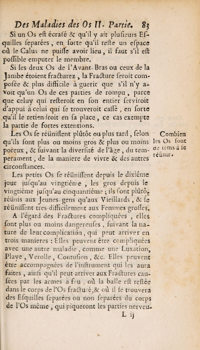 Si un Os eft écrafé Sc qu’il y ait plu (leurs EC^ quilles feparées, en forte qu’il relie un cfpace ou le Calus ne puifTc avoir lieu, il faut s’il eft pofïïble empucer le membre. Si les deux Os de l’Avant-Bras ou ceux de la Jambe ctoient fradturez , la Fradlure feroit corn- pofée & plus difficile à guérir que s’il n’y a- Voit qu’un Os de ces parties de rompu , parce que celuy qui refteroit en fon entier ferviroit d’appui à celui qui fe trouveroit calfé , en forte ,qu’il le retiendroit en fa place, ce cas exempte la partie de fortes extentions. Les Os fe réühilïent plûtôt ou plus tard , félon qu’ils font plus ou moins gros Ôc plus ou moins poreux , de fuivant la diverfitc de l’âge , du tem¬ pérament, de la maniéré de vivre Sc des autres circonftances. Les petits Os fe réüniftent depuis le dixiéme jour juiqu’au vingtième , les gros depuis le vingtième jufqu’au cinquantième ; ils font plûcôç réunis aux Jeunes-gens qu’aux Vieillards , & fe réiinilfent tres-dilficilement aux Femmes grofies. A l’égard des Fra(5tures compliquées , elles font plus ou moins dangereufes , fuivant la na¬ ture de leur complication , qui peut arriver en trois maniérés ; Elles peuvent être compliquées avec une autre maladie , comme une Luxation, Playe , VeroUe , Contufion , Scc. Elles peuvent être accompagnées de Einftrument qui les aura faites , ainfi qu’il peut arriver aux Fraèlures cau- fées par les armes à f u , où la balle eft reftee dans le corps de l’Os fra6l:u:Cj& où il fe trouvera des Éfquilles feparées ou non feparées du corps de i’Üs même , qui piqueront les parties nerveu- L 1) Combien les Os font oe unis à le réunir.