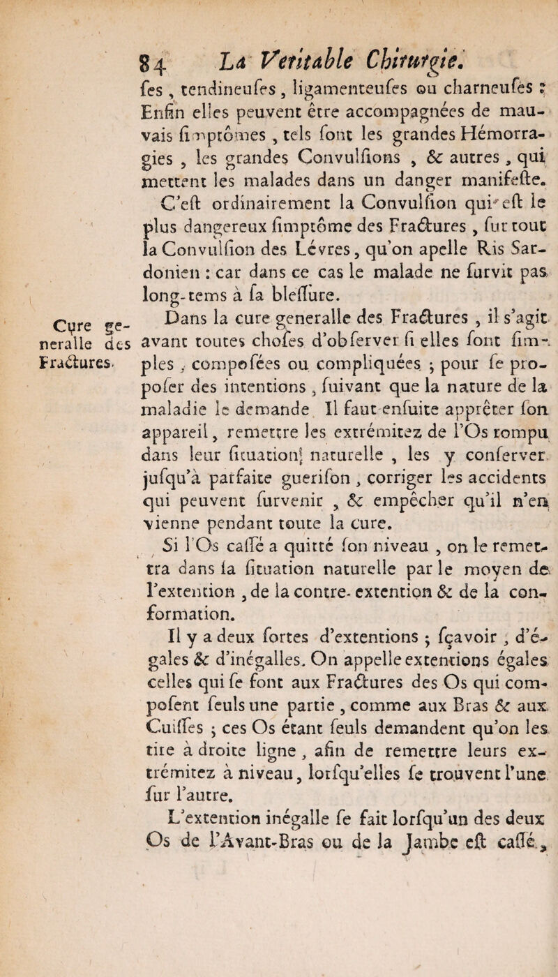 Cvre ge- neralle des Fractures. 84 L4 Ventable Chhttfgie. fes, tendineufes , ligamenceufes ou charneiires ? Enfin elles peuvent être accompagnées de mau¬ vais fiaTptômes , tels font les grandes Hémorra¬ gies 5 les grandes Convulfions , & autres , qui mettent les malades dans un danger rnanifefte. C'efi: ordinairement la Convulfion qu^eft le plus dangereux fimpiômc des Fractures , fur tout la Convulfion des Lèvres, qu on apclle Ris Sar- donien : car dans ce cas le malade ne furvit pas long-tems à fa blefiure. Dans la cure generallc des Fraélures , il s’agit avant toutes chofes d’obferver fi elles font fim- ples y compofées ou compliquées. -, pour fe pro- pofer des intentions , fuivant que la nature de la maladie le demande II faut enfuite apprêter fon appareil, remettre les extrémités de FOs rompu dans leur ficuationl naturelle , les y conferver jufqu’à parfaite guerifon , corriger les accidents qui peuvent furvenir , 6c empêcher qu’il n’en, vienne pendant toute la cure. Si rOs cairé a quitté fon niveau , on le remet*- tra dans la fituation naturelle par le moyen de. l’extciuion , de la contre* extention & de la con¬ formation. Il y a deux fortes d’extentions ; fçavoir ^ d’é^ gales d’inégalles. On appelle extentions égales celles qui fe font aux Fraéturcs des Os qui corn- pofent fculsune partie , comme aux Bras 6c aux CuiiFes J ces Os étant feuls demandent qu’on les tire à droite ligne, afin de remettre leurs ex- trémitez à niveau, lotfqu’elles fe trouvent l’une fur l’autre. L’extention inégalle fe fait lorfqu’un des deux ps de rAvant-Bras ou de la Jambe cft caffé.. s