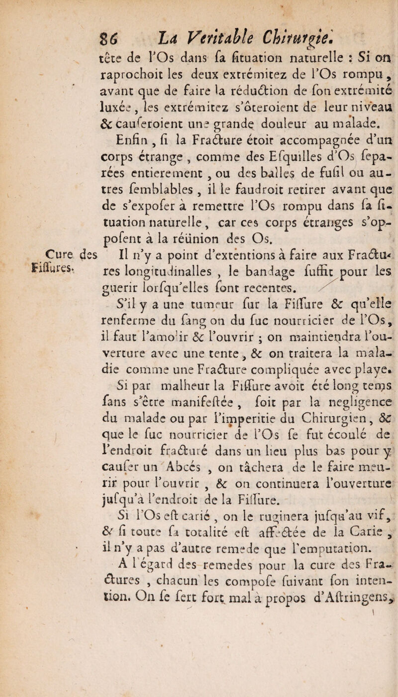 Cure d Piffures* 86 Lrf Véritable Chirurgie'. tête de TOs dans fa fîtuacion naturelle : Si 00 raprochoit les deux extrémicez de l’Os rompu , avant que de faire la rédudlion de Ton extrémité luxée, les extrémitez s’oceroient de leur niveau & cauieroient une grande douleur au malade. Enfin , fi la Fraàure étoir accompagnée d’un corps étrange , comme des Efquilles d’Os fepa- récs entièrement , ou des balles de fufil ou au¬ tres femblables , il le faudroit retirer avant que de s’expofer à remettre l’Os rompu dans fa fi- tuation naturelle, car ces corps étranges s*op- pofent à la réunion des Os. es II n’y a point d’extêntions à faire aux Fraélu-f rcs longitudinalles , le bandage fuffit pour les guérir lorfqu’elles font recentes. S’il y a une tumeur fur la FiiFure & qu’elle renferme du fang on du fuc nourricier de l’Os, il faut l’amolir ôc l’ouvrir ; on maintiendra l’ou¬ verture avec une tente ^ & on traitera la mala¬ die comme une Fraéture compliquée avec playe* Si par malheur la Fifiurc avoir été long ten;is fans s etre manifeftée , foie par la négligence du malade ou par l’imperitie du Chirurgien, ÔC que le fuc nourricier de l’Os fe fut écoulé de l’endroit fraéluré dans un lieu plus bas pour y caufer un Abcès . on tâchera de le faire meu- • * rir pour l’ouvrir , on continuera l’ouverture jufqu à l’endroit de la Fillure. Si l’Os ed: carié , on le ruginera jufqu’au vif, ^ fi toute fl totalité çft afE^étée de la Carie , il n’y a pas d’autre remede que remputacion. A l égard des remedes pour la cure des Fra¬ ctures , chacun les compofe fuivant fon inten- lion. On fe fert fort mal à propos d’Aftringens^ \