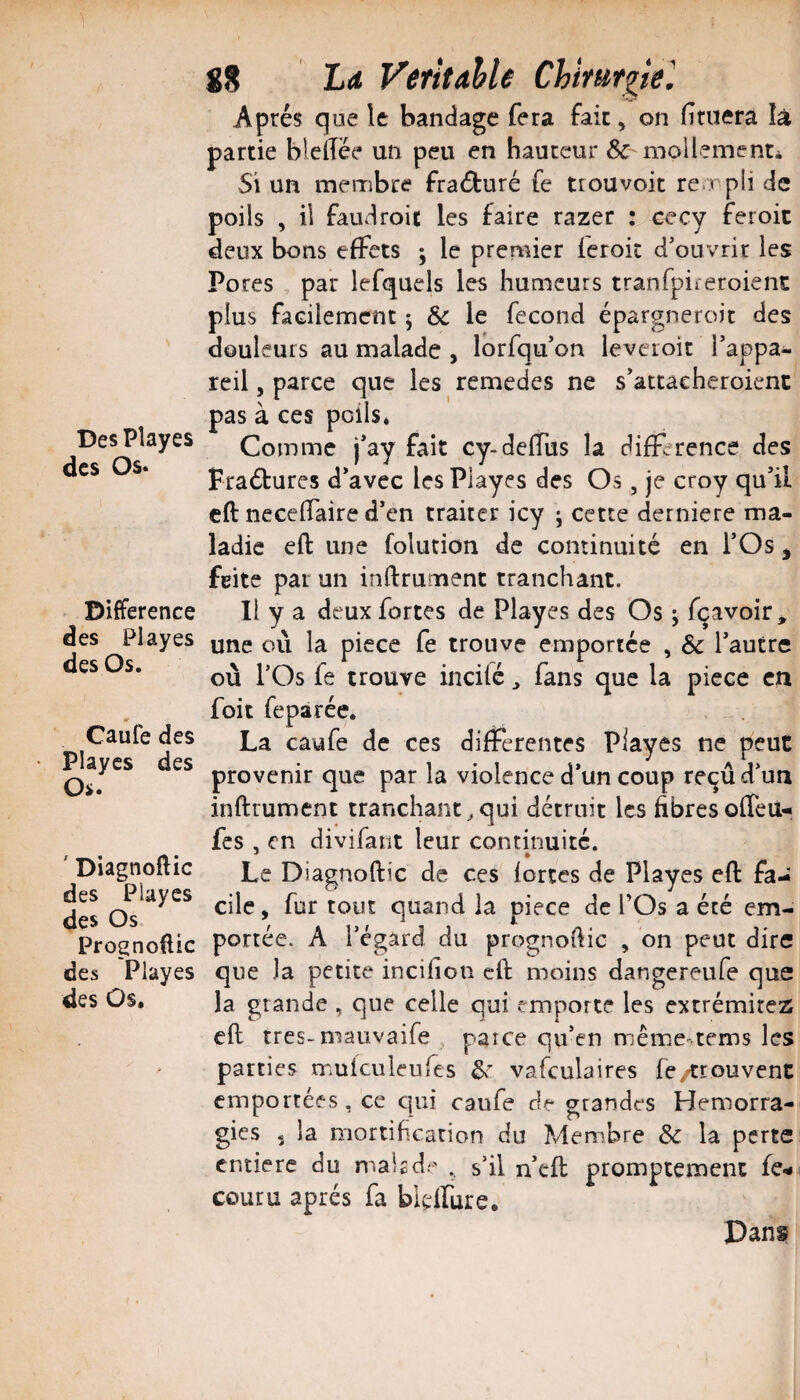 DesPlayes des Os. Différence des Playes des Os. Caufe des Playcs des Os. ' Diagnoflic des Playes des Os Prognoüic des Playes des Û$. 88 La VetîtAhle Chirurgie^ Après que le bandage fera fak, on fituerâ îà partie bleftèe un peu en hauteur & niollementi Si un membre fraèturé fe ttouvoit rempli de poils , il faudroic les faire razer ; cecy feroic deux bons effets ; le premier feroic d’ouvrir les Pores , par lefquels les humeurs tranfpiicroient plus facilement j Sc le fécond épargneroic des douleurs au malade , Ibrfqu’on levcioit l’appa¬ reil , parce que les remedes ne s’attacheroienc pas à ces poils. Comme j’ay fait cy-deflus la différence des Fraètures d’avec les Playes des Os, je croy qu’il cft neceffaire d’en traiter icy j cette derniere ma¬ ladie eft une folution de continuité en l’Os j feite par un inftrument tranchant. Il y a deux fortes de Playes des Os j fçavoir, une où la piece fe trouve emportée , & l’autre où l’Os fe trouve incité ^ fans que la piece en foit feparée. La caufe de ces differentes Piayes ne peut provenir que par la violence d’un coup re^ûd’un inftrument tranchant^qui détruit les fibresofTeu-, fes , en divifant leur continuité. Le Diagnoftic de ces fortes de Playes eft fa¬ cile , fur tout quand la piece de POs a été em¬ portée. A l’égard du prognoftic , on peut dire que la petite incifion cft moins dangereufe que la grande , que celle qui emporte les extrémitez eft très-mauvaife , parce qu’en mêmemems les parties mulculeufes vafculaires fe/trouvenc emportées, ce cjui caufe de grandes Hémorra¬ gies 5 la mortification du Membre & la perte entière du makde . s’il n’cft promptement fe- couru après fa bielfure. Dans