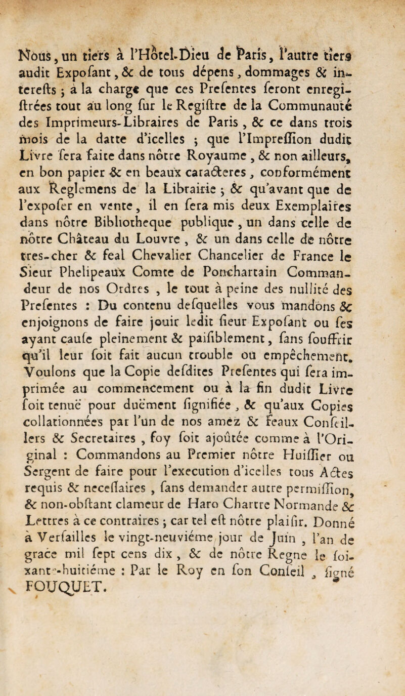 NôuSjUn tiers à rHotcLÔieu de î^aris, Tautre tiers audit Expofant, ôc de tous dépens, dommages & in»- tcrcfts j à la charge que ces Prcfentes feront enregî- ftrces tout au long fur le Regiftre de la Communauté des Imprimeurs-Libraires de Paris , & ce dans trois mois de la datte d^icellcs ; que Tlmpreffion dudit Livre fera faite dans nôtre Royaume , & non ailleurs, en bon papier & en beaux caraéteres, conformément aux Reglemens de la Librairie j ôc qu avant que de Pexpofer en vente, il en fera mis deux Exemplaires dans nôtre Bibliothèque publique , un dans celle de nôtre Château du Louvre , Ôc un dans celle de nôtre très-cher ôc féal Chevalier Chancelier de France le Sieur Phelipeaux Comte de Ponchartain Comman¬ deur de nos Ordres , le tout à peine des nullité des Prefentes : Du contenu defquelles vous mandons ôc enjoignons de faire jouir ledit fleur Expofant ou fes ayant caufe pleinement & paiflblement, fans foufFrir qu'il leur foit fait aucun trouble ou cmpcchemenc. Voulons que la Copie dcfditcs Prcfentes qui fera im¬ primée au commencement ou à lâr fin dudit Livre foit tenue pour duément flgnifiée , ôc qu'aux Copies collationnées pat l’un de nos amcz Ôc féaux Conflil- Icrs ôc Secrétaires , foy foit ajoûtée comme à l’Ori¬ ginal : Commandons au Premier nôtre Huilîier ou Sergent de faire pour l'execution d’icelles tous Actes requis ôc neceflaires , fans demander autre permillîon, &c non-obflant clameur de Haro Chartre Normande ôc Lettres à ce contraires ; car tel cfl: nôtre plaiflr. Donné à Verfaillcs le vingt-neuvième jour de Juin , l’an de grâce mil fcpc cens dix , ôc de nôtre Régné le foi- xant’-huitiéme : Par le Roy en fon Confeil flené FOUC^UET.