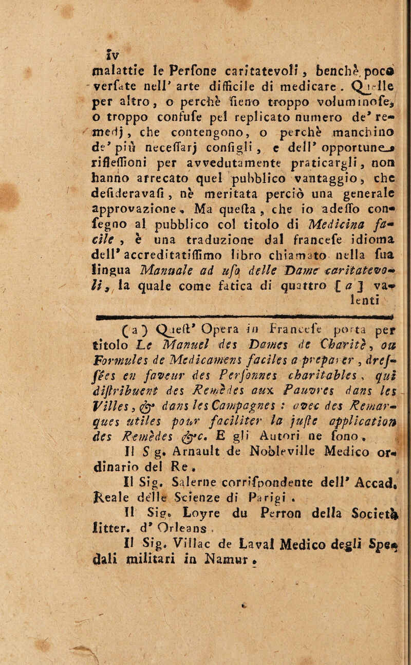 malattie le Perfone caritatevoli, benché,poca verfate nell* arte diffìcile di medicare . per altro, o perche heno troppo voluminofe, o troppo confufe pel replicato numero de* re- medj, che contengono, o perchè manchino de* pili necelTarj configli, c dell* opportune-» rifleflìoni per avvedutamente praticargli, non hanno arrecato quel pubblico vantaggio, che defideravafi , nè meritata perciò una generale approvazione « Ma quella, che io adelTo con- fegno al pubblico col tìtolo di Medkina fa» elle , è una traduzione dal francefe idioma dell* accreditatiffìmo libro chiamato nella fua lingua Manuale ad ufo, delle Damtr earìtate^uo^ quale come fatica di quattro [a] va» lenti . 1 a} Qjell* Opera in Franctle porta per titolo Le Manuel des Dafnes de Charhè, ou Vormulei de Medicamens facile^ a preparer , dref- feci en fa^/eur des Perfonnes charìtahles, qui àijìribuent dei Reuièdei aux Panerei dani lei Vìlleiìf^ danileiCampagnei : de^ Remar» quei utilei pour facìlìter la jufle application des Remèdei ^c, E gli Autori ne fono. Il S g. Arnault de Nobleville Medico ot^ dinario del Re, II Sig. Salerne corrifpondente dell* Accad* Keale delle Scienze di Parigi . II Sig. Loyre du Perron della Societli litter. d* Orleans . II Sig, Villac de Lavai Medico de^li Spei^ dall militari in Namur »