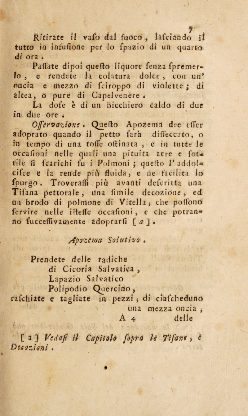 Ritirate il vafo dal fuoco, lafciando if tutto in infusone per lo fpuzio di un quarto di ora • Pallate dipoi quello liquore fenza fpfemer» lo 5 e fendete la colatura dolce , con un* oncia e mezzo di fciroppo di violette ; di altea, ó pure di Capelvenere ^ La dofe è di un bicchiero Caldo di due in due ore • Offervazione * Quello Apozemà dee tlTer adoprato quando il petto farà difl'eccatOj o in tempo di una folTe ollinata , e in tutte le occalìoni nelle quali una pituita acre e fot-* tile 11 fcarichi fu i Polmoni ; quello 1* addoU cifce e la rende piu fluida j e ne facilita lo fpurgo. Troveralfi , più avanti defcritta una Tifana pettorale, Una fimile decozióne j ed un bfodo di polmone di Vitella ^ che poflbno fervire nelle illelTe occafioni , e che potran* no fiiccefllvamente adoprarfi [ ^7 ] • j4poze7na Soluti'vo « 1 Prendete delle radiche di Cicoria Salvatica , Lapazio Salvatico Poi ipodio Qc. ercirto > rafchiate e tagliate in pezzi 3 di ciafchediino , > ima mezza oncia 3 A 4 delle * ’ * • r % [ a ] Vedaft iì Capìtolo [opra li Tifane > é Duoziotjì .