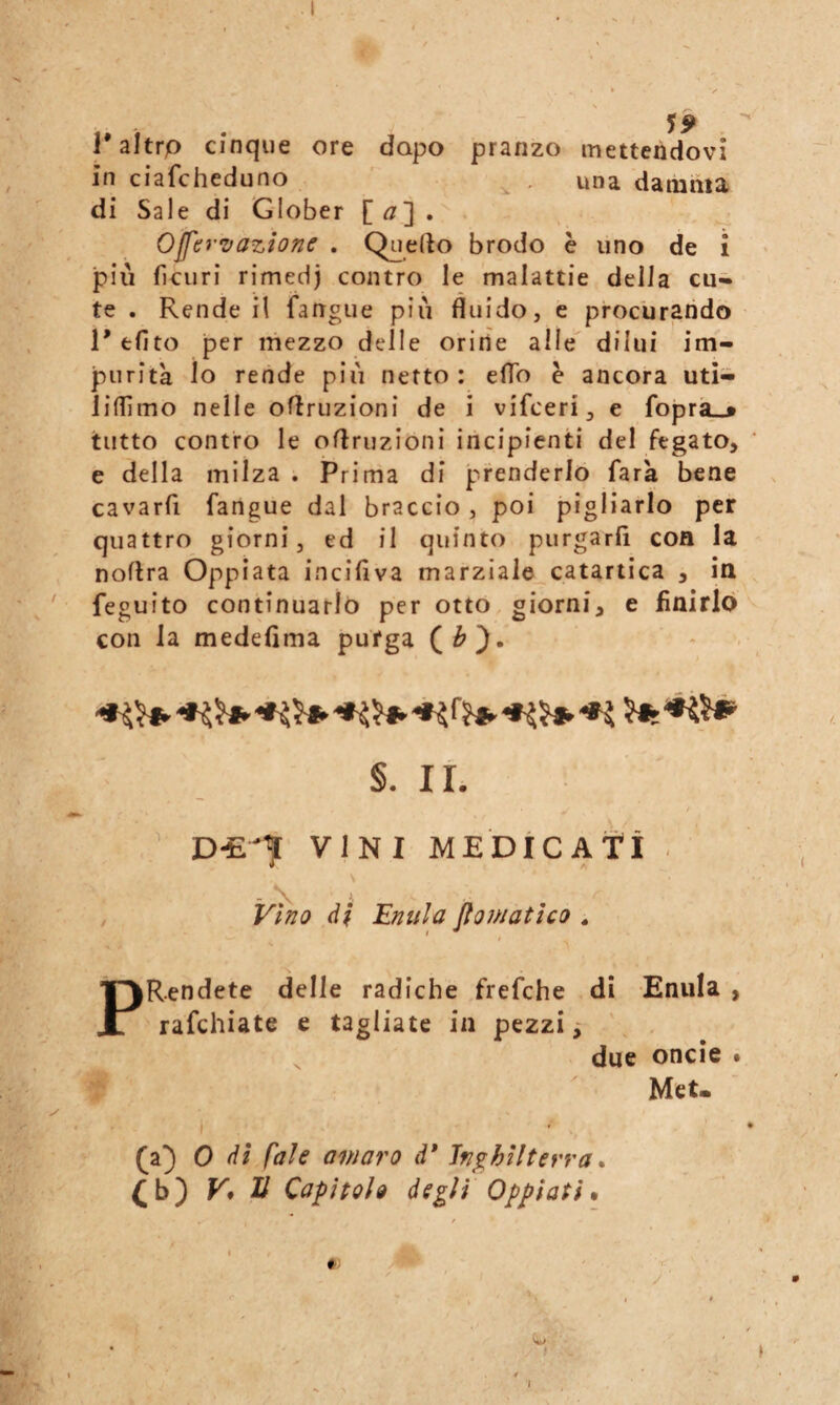 r aìtrp cinque ore dopo pranzo mettendovi in ciafcheduno ^ . una damma di Sale di Glober Ojfer^vazione . Qnefto brodo è uno de i più fìcuri rimedj contro le malattie della cu¬ te . Rende il fangue più fluido, c procurando 1' efito per mezzo delle orine alle dilui im¬ purità lo rende più netto: elio è ancora utì- liflìmo nelle oflruzioni de i vifceri, e foprà_«» tutto contro le oflruzioni incipienti del fegato, e della milza . Prima di prenderlo fata bene cavarfi fangue dal braccio, poi pigliarlo per quattro giorni, ed il quinto purgarfi con la noflra Oppiata incifiva marziale catartica , in '■ feguito continuarlo per otto giorni, e fìnirlò con la medeflma purga - - §. IL D-E'7 VINI MEDiCAtì . , Vino di Eniila fiomatho . PRendete delle radiche frefche di Enula , rafchiate e tagliate in pezzi due oncie . Met. 1 (a) 0 dì faìe amaro d* Inghilterra * (b) V* li Capitolo degli Oppiati t