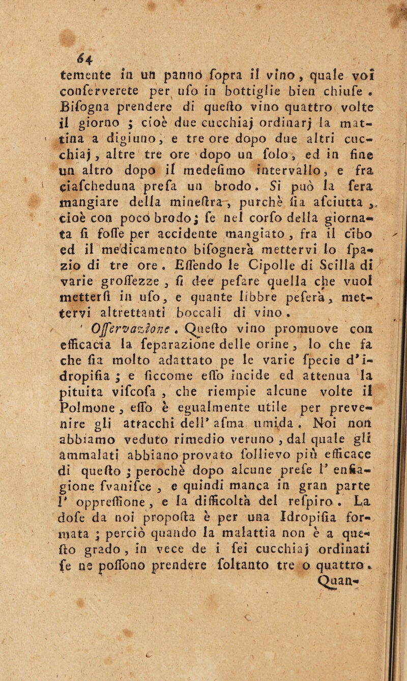 ^4 ^ temente in un pannò fopra il vino, quale voi conferverete per^ ufo in bottiglie bien chiufe • Bifogna prendere di quello vino quattro volte il giorno ; cioè due cucchiai ordinar; la mat¬ tina a digiuno, e tre ore dopo due altri cuc¬ chiai, altre tre ore'dopo un folo, ed in fine un altro dopo il medefitno intervallo, e fra ciafcheduna prefa un brodo. Si può la fera mangiare della minefira, purché fia afciutta tioè con poco brodo; fe nel corfo della giorna¬ ta fi folle per accidente mangiato , fra il cibo ed il medicamento bifognera mettervi lo fpa- zio di tre ore . ElTendo le Cipolle di Scilla di varie grolTezze , fi dee pefare quella che vuol metterli in ufo, e quante libbre pefera, met¬ tervi altrettanti boccali di vino. ' OJfer'^azhne . 'Qiiefto vino promuove con efficacia la feparazione delle orine, Io che fa che fia molto adattato pe le varie fpecie d'i- dropifia ; e ficcome elfo incide ed attenua la pituita vifcofa , che riempie alcune volte il Polmone , elfo è egualmente utile per preve¬ nire gli attacchi dell* afma lunya . Noi non abbiamo veduto rimedio veruno , dal quale gli ammalati abbiano provato follievo più efficace di quello j perochè dopo alcune prefe 1* enfia¬ gione fvanifce , e quindi manca in gran parte P opprelfione, e la difficolta del refpiro . La dofe da noi propolla è per una Idropifia for¬ mata ; perciò quando la malattia non è a qu£-< fio grado , in vece de i fei cucchiaj ordinati fe ne polTono prendere foltanto tre o quattro ^ Quan- c C-