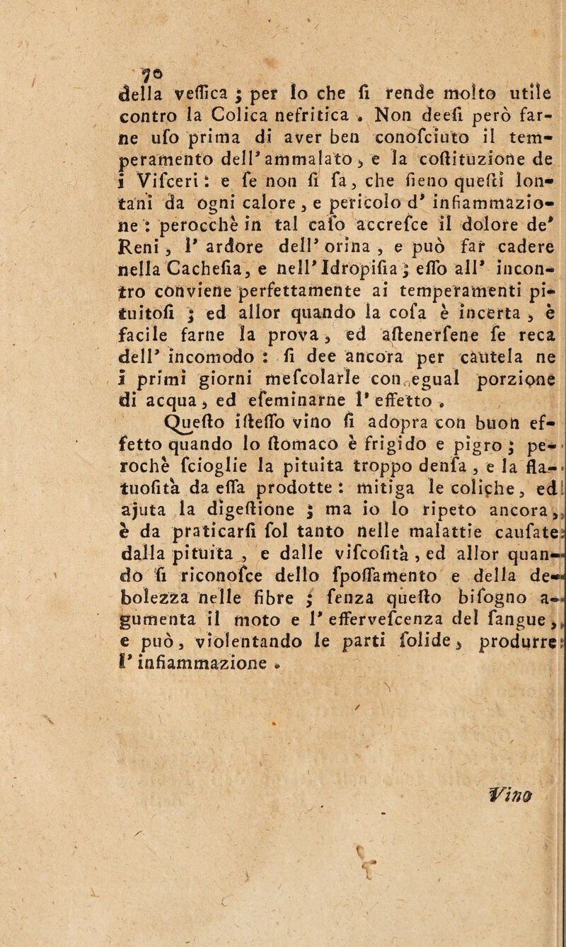 ^ella veflìca ; per lo che fi rende molto utile contro la Colica nefritica * Non deefi però far¬ ne ufo prima di aver ben conofciuto il tem¬ peramento dell’ammalato > e la coftitiizione de i Vifceri : e fe non fi fa, che fieno quefiì lon¬ tani da ogni calore, e pericolo d’ infiammazio¬ ne : perocché in tal cafo accrefce il dolore de' Reni, 1' ardore dell' orina , e può far cadere nella Cachefia, e nell'Idropifia j elfo all' incon¬ tro conviene perfettamente ai temperamenti pi- tuitofi ; ed allor quando la cofa è incerta , è facile farne la prova, ed aftenerfene fe reca dell' incomodo : fi dee ancora per cautela ne j primi giorni mefcolarle con^.egual porzione di acqua j ed efeminarne 1* effetto * Quello ifieffo vino fi àdopra con buon ef¬ fetto quando lo ftomacO è frigido e pigro j pe-> roche fcioglie la pituita troppo denfa, e la fla-* tuofita da effa prodotte: mitiga le coliche, edl ajuta la dìgeftione ; ma io lo ripeto ancora,, è da praticarli fol tanto nelle malattie caufate; dalla pituita , e dalle vifcofita ? ed allor quan¬ do fi riconofce dello fpoffamento e della de¬ bolezza nelle fibre ; fenza quello bifogno a— gumenta il moto e 1'effervefcenza del fangue^, e può, violentando le parti folide^ produrre; l'infiammazione * 1