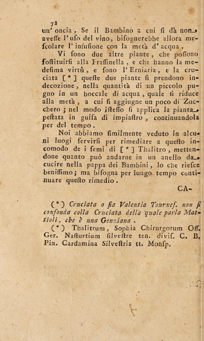 un’ oncia , Se il Bambino a cui fi da non-» avelie 1’ufo del vino, bifognerebbe allora me- fcolare T ìnfufione con la metà d’acqua . Vi fono due altre piante , che polTono foftìtulrlì alla IralTmella , e che hanno la me- delìma virti'i , e fono l’Erniaria, e la cru¬ ciata [ * ] quelle due piante fi prendono in¬ decozione , nella quantità di un piccolo pu¬ gno in un boccale di acqua , quale li riduce alla metà , a cui fi aggiugne un poco di~Zuc- chero ; nel modo iftelTo li applica la pianta-* pettata in guifa di impiattro , continuandola per del tempo , Noi abbiamo Umilmente veduto in alcu¬ ni luogi fervirli per rimediare a quetto in¬ comodo de i femi di [ ] Thalitro , metten¬ done quanto può andarne in un anello da-* cucire nella pappa dei Bambini, Io che rìefce beiiiliimo^ ma bifogna per lungo tempo conti¬ nuare quetto rimedio . CA- \ ' ( * ) Cruciata o fa Valentìa Tour nef» non fi confonda colla Cruciata della 'quale -parla Mat^ tioli, che e una Genziana . C*) Thalitrum, Sophia Chirurgorum Off. Ger. Natturtium lilvettre ten. divif, C. B, Pia. Cardamina Silveftris tt. Monfp.