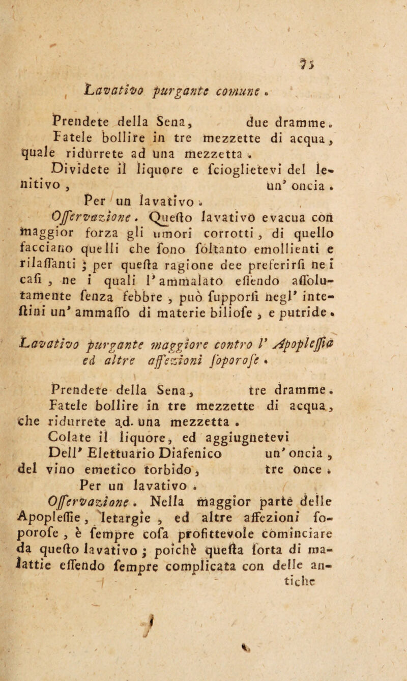 I ^5 j Lavativo purgante comune. , , Prendete della Sena, due dramme. Fatele bollire in tre mezzette di acqua, quale ridurrete ad una mezzetta . Dividete il liquore e fcioglietevi del le» nitivo , un’ oncia . , Per Uìti lavativo . OJfervazione * Quello lavativo evacua cori maggior forza gli umori corrotti , di quello facciano quelli che fono fóltanto emollienti e rilalTanti ] per quella ragione dee preferirfi nei cali 3 ne i quali l’ammalato efl'endo aflblu- tamente fenza febbre , può fupporli negl’ inte- ftini un’ ammalio dì materie biliofe j e putride. Lavativo purgante jnaggiore contro V y^poplejfia ed altre affezioni foporofe . Prendete* della Sena, tre dramme. Fatele bollire in tre mezzette di acqua, che ridurrete a.d. una mezzetta • Colate il liquóre, ed aggiugnetevi Dell’ Elettuario Diafenico un' oncia , del vino emetico torbido', tre once • Per un lavativo . Offervazione • Nella maggior parte delle Apoplellie, letargie , ed altre affezioni fo¬ porofe , è fempre cofa profittevole cominciare da quello lavativo j poiché quella forta di ma¬ lattie ellendo fempre complicata con delle an- 7 -  tiche . I ì j y.