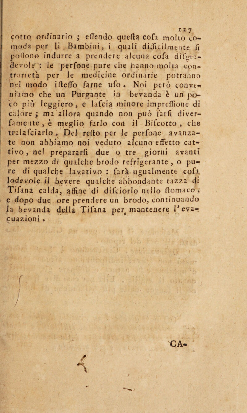 cotto, onfinario ; efTcndo quefta cofa molto co¬ moda per li Bambini, i quali diificilmeate iì pofìono indurre a prendere alcuna cofa dif^ru- devole : le perfonè pure che hanno molta con¬ trarietà per le medicine ordinarie potranno nel modo ifteflb farne ufo. Noi però conve*» niamo che un Purgante in bevanda è un po¬ co piiV leggiero, e lafcia mhiore imprelTione di calore; ma allora quando non può farli diver- fame'ite,è meglio farlo con il Bifcotto, che tralafciarlo, Del reflo per le perfone avanza- ' te non abbiamo noi veduto alcuno effetto cat¬ tivo , nel prepararli due o tre giorni avanti per mezzo di qualche brodo refrigerante, o pu¬ re di qualche lavativo : farà ugualmente cofa, lodevole il bevere qualche abbondante tazza di Tifana calda, affine di difciorlo nello fiomaco, e dopo due ore prendere un brodo, continuando la bevanda della Tifana per^ mantenere Tevar cuazioni • ^ • • / /