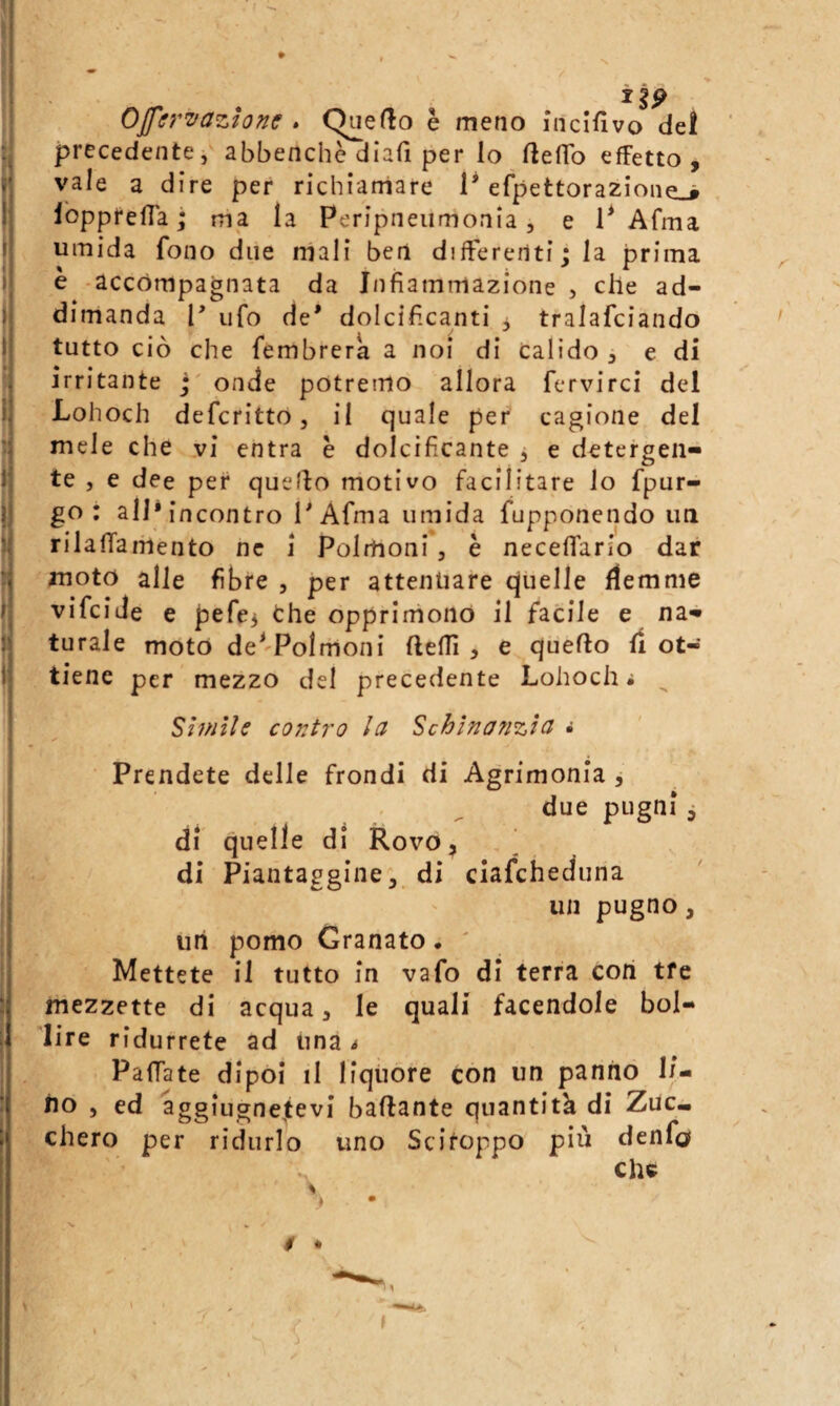 1 li OJffr'vazione . è meno indfivo del precedente, abbenchè diafi per lo flelTo effetto, vale a dire per richiamare 1* efpettorazione.# Ibpprefla ; ma la Peripneiimonia, e P Afma umida fono due mali ben differenti; la prima e accompagnata da Infiammazione , che ad- dimanda 1’ ufo de* dolcificanti j tralafciando tutto ciò che fembrera a noi di Calido , e di irritante j' onde potremo allora fervirci del Lohoch deferitto, il quale per cagione del mele che vi entra è dolcificante j e detergen¬ te , e dee per quello motivo facilitare lo fpur- go : all* incontro l*Afma umida fupponendo un rilafTaiiiento ne i Polmoni, è neceffario dar moto alle fibre , per attenuare quelle flemme vifeide e pere3 opprlrriono il facile e na¬ turale moto de^'Polmoni fteffi , e quello fi ot¬ tiene per mezzo del precedente Lohoch i Slmile co72tro lei Schìnaiizìa • Prendete delle frondi di Agrimonia , due pugni, di quelle di Rovo, di Piantaggine, di ciafeheduna un pugno, Ufi pomo Granato. ' Mettete il tutto in vafo di terra cori tfe mezzette di acqua, le quali facendole bol¬ lire ridurrete ad una t PafTate dipoi il liquore con un panno li¬ no , ed aggiugne^tevi ballante quantità di Zuc» chero per ridurlo uno Scitoppo più denfci che $ •