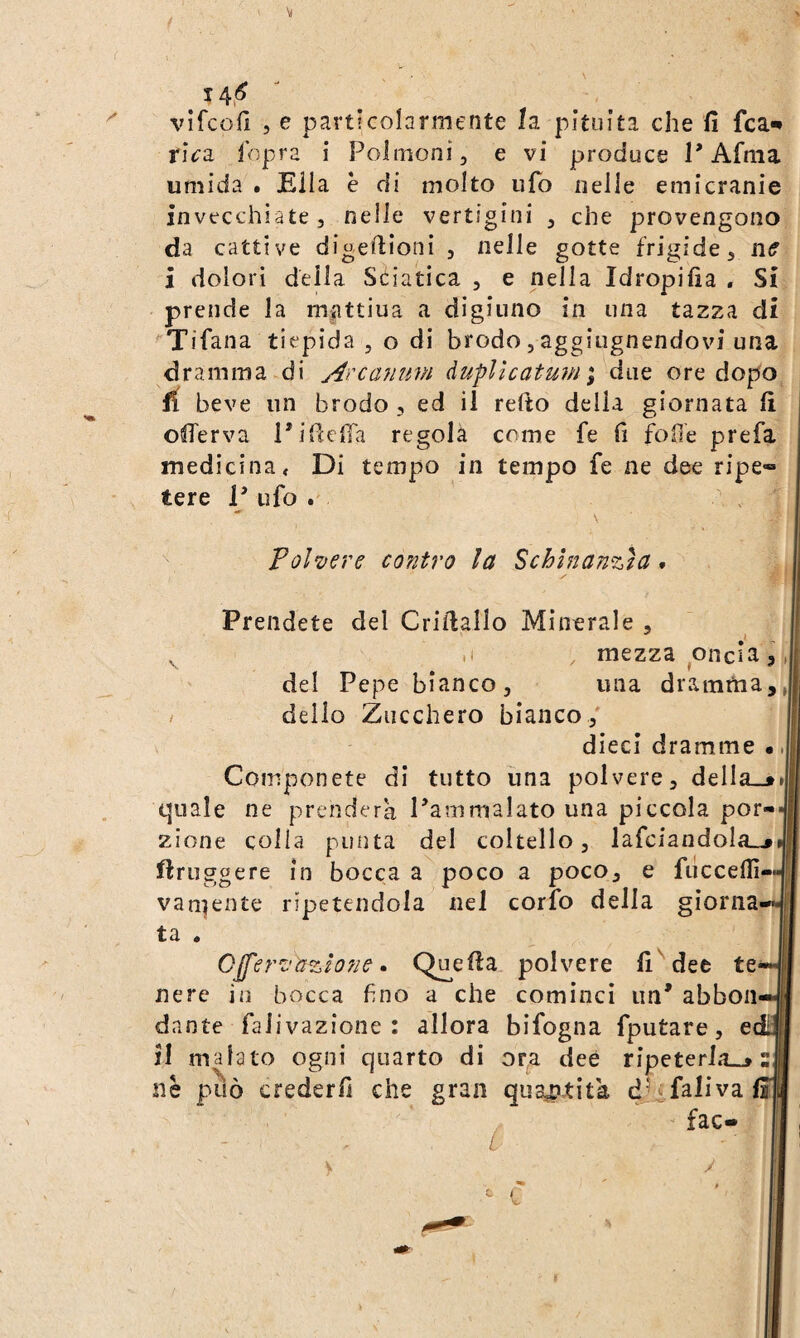 \l 14,^ vifcofì 5 e pavt!GoIarniente la pituita che fi fca-» x\cz ihpra i Polmoni, e vi produce P Afma umida • Ella è di molto ufo nelle emicranie invecchiate, nelle vertigini , che provengono da cattive digefiioni , nelle gotte frigide, iKf i dolori della Sciatica , e nella Idropifia . Si prende la m^ittiua a digiuno in una tazza di ^Tifana tiepida , o di brodo, aggiugnendovi una dramma di A'canum àuflìcatuvi\ due ore dopo fi beve un brodo, ed il redo della giornata fi offerva Pidcfia regola come fe fi fofie prefa medicina < Di tempo in tempo fe ne dee ripe» tere P ufo . Pol'vere contro la Schlnanzla, Prendete del Cridallo Minerale , I ^ .1 , mezza oncia, del Pepe bianco, una dramma,, / dello Zucchero bianco/ dieci dramme •. Componete di tutto una polvere, della_»»j quale ne prenderà Pammalato una piccola por¬ zione colla punta del coltello, lafciandoIa_j iftruggere in bocca a poco a poco, e fuccefiì- vaniente ripetendola nel corfo della giorna ta . CJferz'azhne • Q^eda polvere fi^dee te nere in bocca fino a che cominci un* abbon dante falivazione : allora bifogna fputare, e fi malato ogni quarto di or,a dee ripeterla»» nè può crederli che gran qua^^tità d'^falivaii fac- c y t r : li