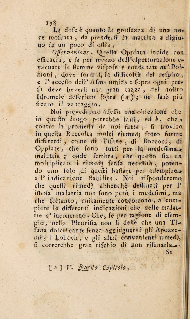 La dofe è quanto la grofTezza di una no¬ ce mofcata , da prtnd^rfì la mattina a digiu¬ no in un poco di odia , OjfcrTfùzione » Cìueda Oppiata incide con efficacia, e fa per m-ezzò dell''efpettorazlone €■?- vacuare le flemme vifcofe e condtnate ne’ Pol¬ moni , d[ove forma fi la difficoltà del re fpi ro , € 1’accedo deiP Afma umida : fopra ogni pre¬ fa deve beverfi una gran tazza, del noftro idromele dcferitto fopra J j we farà più ficuro. il vantaggio. Noi prevediamo adeflb una obiezione die in queflo luogo potrebbe farli, ed è, chc-^ contro la promefla da noi fatta , fi trovino, in quefia Raccolta molti rlemed; fòtto foriire differenti , come di Tifane , di Bocconi, di Oppiate, che fono tutti per la mèdefima-jr malattia ; onde fembra , che quello fi a un moltiplicare f rimedj fenfa neceffità , poten¬ do uno folo ^di quefii ballare per adempire.* all’ indicazione llabilita . Noi rifpQnderemo che quelli rimedi abbenchè dellinati per 1’ iftelTa malattia non fono però i medefimi, ma che foltanto , unitamente concorrono, a com¬ piere le differenti indicazioni che nelle malat¬ tie s* incontrano. Che, fe per ragione di efem- pio, 'nella Pleurifia non fi delfe che una Ti- fana dolcificante fenza aggiiignervi gli Apozze- nn , i Lohoch , e gli altri convenienti rimedi fi correrebbe gran rifchio di non rifanarla-*. Se C a ] TA Capitolo .