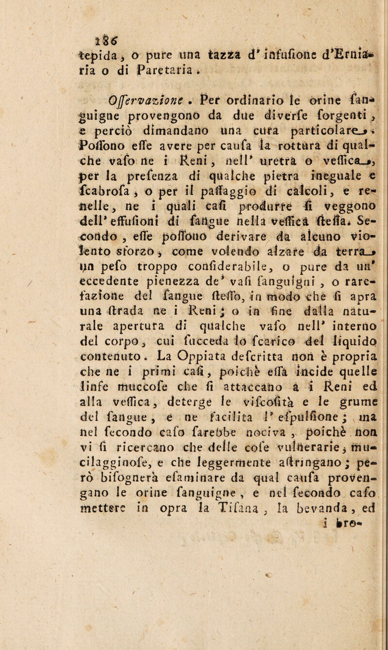 lU tepida, ó pure una tazza d'iufufione d*Ernias» ria o di Pare tarla * Ojfervazionc • Per ordinario le orine fan-i i guigue provengono da due diverfe forgenti, € perciò dimandano una citta particolare-»^ PolTono effe avere per caufa la rottura di qual^ che vafo rte i Reni, neìP uretra o ve(iìca_j, |3er la prefenza di qualche pietra ineguale c fcabrofa i o per il paffaggio dì càìcoli, e re¬ nelle, ne i quali cali produrfé 4 veggono dell* efftifionì di fangue nella vefficà fteffai Se¬ condo , effe poffono derivare^ da àìcuno vio¬ lento srbrzo j come volendo àìzare da terra_» nn pefo troppo confìderabile, o pure da un' eccedente pienezza de* vafi fangulgni , o rare¬ fazione del fangue fleffb, in modo che fi apra una ftrada ne i Reni ; o in fine dalla natu¬ rale apertura di qualche vafo nell* interno del corpo, cui fticceda lo fcarico del liquido contenuto. La Oppiata defcritta non è propria cilene i primi cafi, poiché effà incide quelle linfe miiccofe che fi attaccano à i Reni ed alla vefficà, deterge le vifcofìta e le grume del fangue, e ne facilita 1* efpulfione ; ^ ma nel fecondo cafo farebbe nociva , poiché non vi fi ricercano che delle cofe vulnerarie3 mii- cilagginofe, e che leggermente arringano ; pe¬ rò bifognera efamirtare da qual caufa proven¬ gano le orine fanguigne , e nel fecondo cafo mettere in opra la Tifana , la bevanda, ed i bro- /