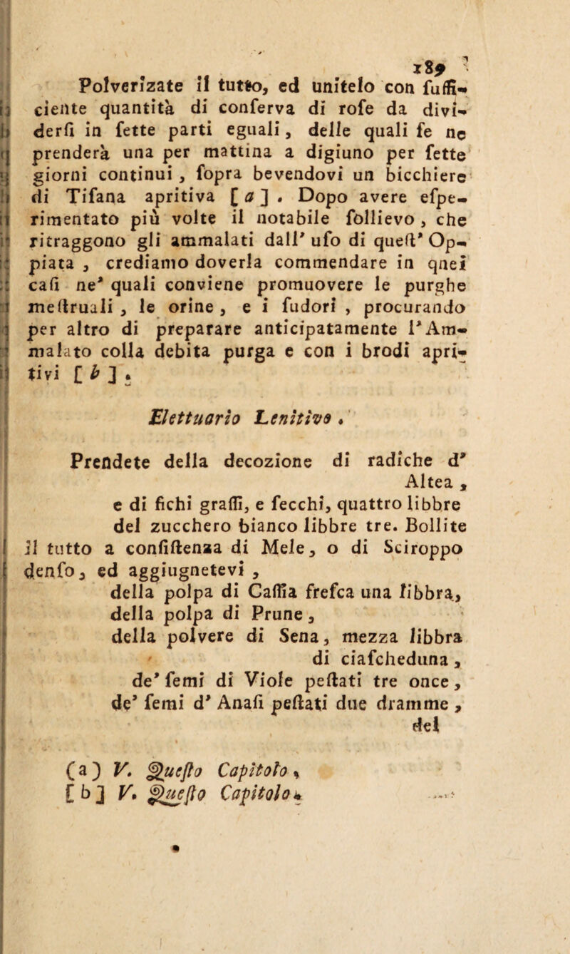 ' Polverizate il tutto, ed unitelo con fufE-» ciclite quantità di conferva di rofe da divi- derfì in fette parti eguali, delle quali fe ne prenderà una per mattina a digiuno per fette’ giorni continui, fopra bevendovi un bicchiere' di Tifana apritiva [ a 2 • Dopo avere efpe- rimentato piu volte il notabile follievo , che ritraggono gli ammalati dall'ufo di quell* Op^ piata , crediamo doverla commendare in qnei cali ne* quali conviene promuovere le purghe inellruali , le orine , e i fudorl , procurando per altro di preparare anticipatamente l'Am¬ malato colla debita purga e con i brodi apri- tivi [ ^ . Elettuarìo Lenitive ♦ ' Prendete della decozione di radiche d* Altea , c di fichi graffi, e fecchi, quattro libbre del zucchero bianco libbre tre. Bollite il tutto a confiftenaa di Mele, o di Sciroppo denfo, ed aggiugnetevi , della polpa di Caffia frefca una libbra, della polpa di Prune, della polvere di Sena, mezza libbra ' di ciafchediina, de* femi di Viole peftati tre once, de’ femi d* Anali pellati due dramme , dei I (a} V» ^uefta Capitolo ^ [b] V, Capitolok