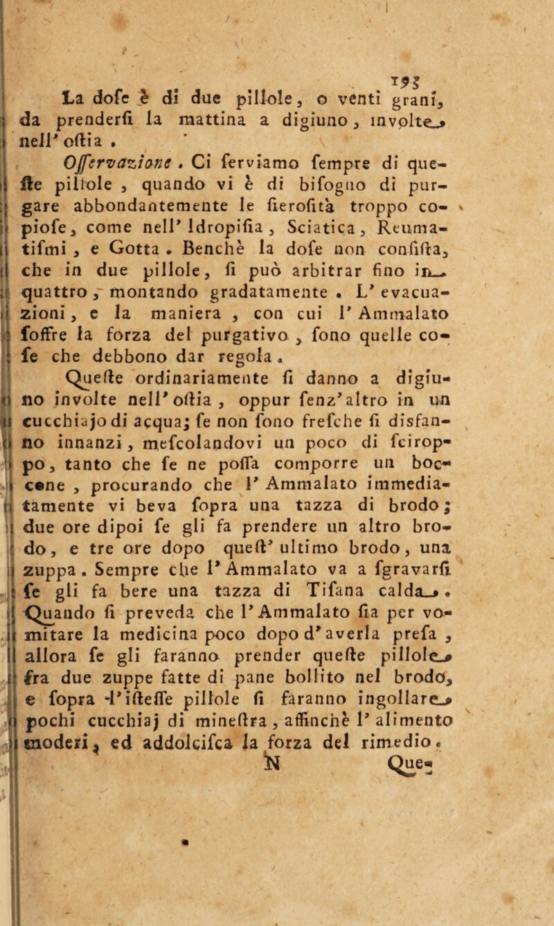 / 1 I I 11 li •ti li ij t 11 - i La dofe di due pillole, o venti grani, da prenderli la mattina a digiuno, invplte-» nell'orti a . OJfervazione . Ci ferviamo Tempre di que¬ lle pillole , quando vi h di bifogiio di pur¬ gare abbondantemente le fìerolìta troppo co- piofe, come nell'Idropifia , Sciatica, Reiima- tifmi , e Gotta • Benché la dofe non condfta, che in due pillole, fi può arbitrar fino ìel-* quattro montando gradatamente. L'evacua¬ zioni , c la maniera , con cui ì* Ammalato foffre la forza del purgativo , fono quelle co- fe che debbono dar regola . Quelle ordinariamente fi danno a digiu¬ no involte nelTollia, oppur fenz'altro in un cucchiajodi acquaj fe non fono frefche fi disfan¬ no innanzi, mcfcolandovi un poco di fcirop- po, tanto che fe ne polfa comporre un boc^ cene , procurando che T Ammalato immedia¬ tamente vi beva fopra una tazza di brodo ; due ore dipoi fe gli fa prendere un altro bro¬ do, e tre ore dopo quell'ultimo brodo, una zuppa. Sempre che l’Ammalato va a fgravarfi fc gli fa bere una tazza di Tifana calda_^. Quando fi preveda che l'Ammalato fia per vo¬ mitare la medicina poco dopo d'averla prefa, allora fc gli faranno prender quelle pillole^ fra due zuppe fatte di pane bollito nel brodo, e fopra d'iftelfe pillole fi faranno ingollare-» pochi cucchiaj di minellra , affinché 1'alimento tnoderi^ ed addolcifca la forza del rimedio. In