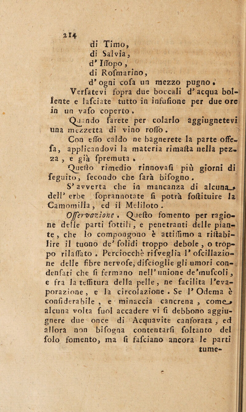 214 d? Timo, di Salvia, d* IlTopo 5 di Rofmarino, d’ogni cofa un mezzo pugno • Verfatevi fopra due boccali d'acqua boi» lente e Jafciate tutto in infufione per due ore in un vafo coperto . ndo farete per colarlo aggiugnetevi i una mezzetta di vino roflb. Con effo caldo ne bagnerete la parte offe- fa, applicandovi la materia rimafta nella pez¬ za , e già fpreiuuta » Quedo rimedio rinnovali più giorni dì fegiiito, fecondo che farà bifogno. S'avverta che in mancanza di alcuna»# dell' erbe foprannotate li potrà foftituire la Camomilla, ed il Meliloto . op, 'Ovazione . Q^aefto fomento per ragio¬ ne delle parti fottili, e penetranti delle pian¬ te , che lo compongono è attiffimo a rillabi- lire il tuono de' folidi troppo debole , o trop¬ po rilaffato . Perciocché rifveglia 1'ofcillazio- ne delle fibre nervofe, difcioglie gli umori con- denfati che li fermano nell'unione de'mufcoli, e fra la teflìtura della pelle, ne facilita l'eva¬ porazione, e là circolazione . Se 1'Odema è confiderabile , e minaccia cancrena , come»# alcuna volta fuol accadere vi li debbono aggiu- gnere due once di Acquavite canforata, ed allora non bifogna contentarfi foltanto del folo fomento, ma li fafciano ancora le parti tume-