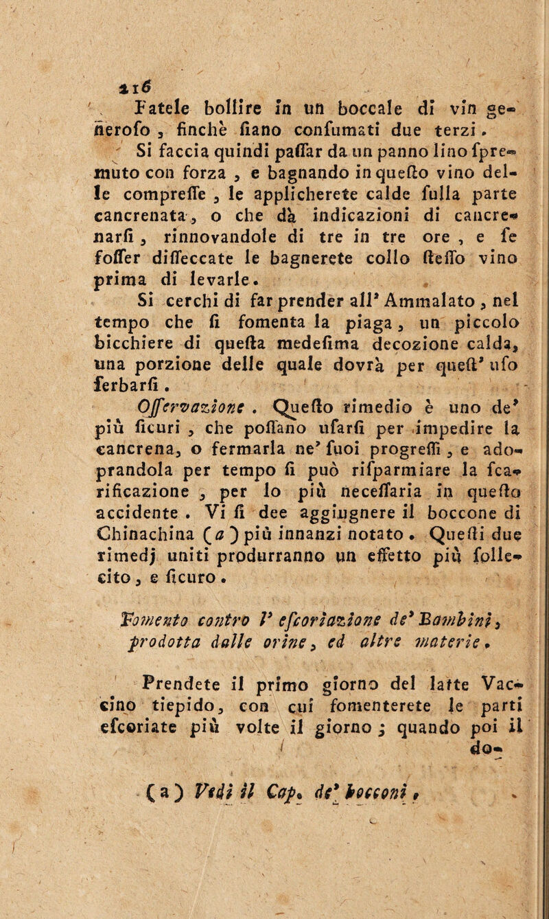 %i6 Fatele bollire In un boccale di vin ge- nerofo , finche fiano confumati due terzi.  Si faccia quindi paflar da un panno lino fpre« muto con forza , e bagnando in quello vino del¬ le comprefle , le applicherete calde fulla parte cancrenata^ o che dà indicazioni di cancrc^ narfi, rinnovandole di tre in tre ore , e fc foffer dilTeccate le bagnerete collo fteflb vino prima di levarle. Si cerchi di far prender all* Ammalato , nel tempo che fi fomentala piaga, un piccolo bicchiere di quella raedefima decozione calda, una porzione delle quale dovrà per quell* ufo ferbarfi . OJfrrTfazione . Quello rimedio è uno de* più ficuri , che pollano iifarfi per .impedire la cancrena, o fermarla ne* fuoi progreflì, e ado- prandola per tempo fi può rifparmiare la fca» rificazione , per lo piò necelTaria in quello accidente . Vi fi dee aggiugnere il boccone di Chinachina ) più innanzi notato • Quelli due rimedj uniti produrranno un effetto più foUe-^ cito, e ficiiro . To?nento contro V efeorìazione ‘Bam'bìni^ prodotta dalle orine ^ ed altre materie p Prendete il primo giorno del latte Vac*» cino tiepido, eoa cui fomenterete |e parti efeoriate più volte il giorno; quando poi il do-* ( a ) Vidi il Qap^ del •