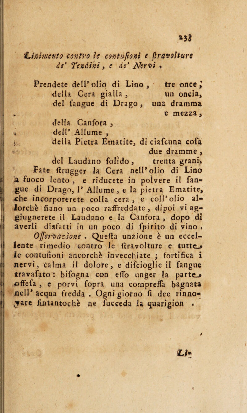 f^iftUncnto contro le contujionì e jìravoìturc de* Tendini y e de* Nerzfi • Prendete dell'olio di Lino, • tre once ^ della Cera gialla , un oncia^ del fangue di Drago, una dramma e mezza, della Canfora , A dell' Allume , i,:. della Pietra Ematite, di ciafenna cofa due dramme, del Laudano folido, trenta granì> Fate flrugger la Cera nell'olio di Lino la fuoco lento , e riducete in polvere il fan¬ gue di Drago, I' Allume, e la pietra Ematite, ^he incorporerete colla cera, e coll'olio al¬ lorché fiano un poco raffreddate , dipoi vi ag- giugnerete il Laudano e la Canfora , dopo di averli disfatti in un poco di fpirito di vino » Ojfer’Dàzione . Quella unzione è un eccel¬ lente rimedio contro le ftravolture e tutte.» le contulìoni ancorché invecchiate ; fortifica i nervi, calma il dolore, e difcioglie il fangue travafato : bifogna con elfo unger la parte.» offefa , e porvi fopra una comprelTa bagnata nell' acqua fredda . Ogni giorno li dee rinno¬ vare fintantoché ne fucceda la quarigion . <