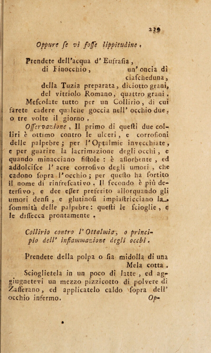 oppure fe vi /offe lippitudine • . t Prendete delPacqua d* Eufrafia , di linocciiioj un'oncia di ciafeheduna j della Tuzia preparata, diciotto grani, del vitriolo Romano, quattro grani . Mefcolate tutto per un Collirio, di cui farete cadere qir'lciie goccia nell'occhio due, o tre volte il giorno . Ojfervazìone , Il primo di quelli due col¬ liri è ottimo contro le ulceri , e corrofioni delle palpebre; per TOptalmie invecchiate, c per guarire la lacrimazione degli ocelli , e quando minacciano filtole : è allorbente , ed addolcifce 1' acre corrofivo degli umori , che cadono fopra l'occhio; per quello ha fortito il nome di rinfrefeati vo . Il fecondo è pili de- terfivo, e dee e(rer preferito allorquando gli umori denfi , e glutinofi impiailricciano la_> fommità delle palpebre: quelli le fcloglie , e le diflecca prontamente • Collirio contro V Ottalmia^ o princì- pio dell* infaimnazione degli occhi» Prendete della polpa o fia midolla di una Mela cotta . Scioglietela in un poco di latte , ed ag- «iugnetevl un mezzo pizzicotto di polvere di Zafferano, ed applicatelo caldo ^fopra dell* occhio infermo, Op-